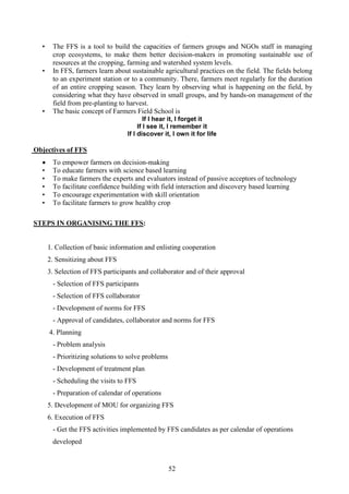 52
• The FFS is a tool to build the capacities of farmers groups and NGOs staff in managing
crop ecosystems, to make them better decision-makers in promoting sustainable use of
resources at the cropping, farming and watershed system levels.
• In FFS, farmers learn about sustainable agricultural practices on the field. The fields belong
to an experiment station or to a community. There, farmers meet regularly for the duration
of an entire cropping season. They learn by observing what is happening on the field, by
considering what they have observed in small groups, and by hands-on management of the
field from pre-planting to harvest.
• The basic concept of Farmers Field School is
If I hear it, I forget it
If I see it, I remember it
If I discover it, I own it for life
Objectives of FFS
• To empower farmers on decision-making
• To educate farmers with science based learning
• To make farmers the experts and evaluators instead of passive acceptors of technology
• To facilitate confidence building with field interaction and discovery based learning
• To encourage experimentation with skill orientation
• To facilitate farmers to grow healthy crop
STEPS IN ORGANISING THE FFS:
1. Collection of basic information and enlisting cooperation
2. Sensitizing about FFS
3. Selection of FFS participants and collaborator and of their approval
- Selection of FFS participants
- Selection of FFS collaborator
- Development of norms for FFS
- Approval of candidates, collaborator and norms for FFS
4. Planning
- Problem analysis
- Prioritizing solutions to solve problems
- Development of treatment plan
- Scheduling the visits to FFS
- Preparation of calendar of operations
5. Development of MOU for organizing FFS
6. Execution of FFS
- Get the FFS activities implemented by FFS candidates as per calendar of operations
developed
 