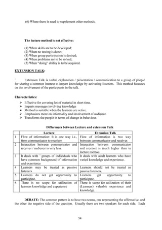 54
(6) Where there is need to supplement other methods.
The lecture method is not effective:
(1) When skills are to be developed;
(2) When no testing is done;
(3) When group participation is desired;
(4) When problems are to be solved;
(5) When “doing” ability is to be acquired.
EXTENSION TALK:
` Extension Talk is verbal explanation / presentation / communication to a group of people
for sharing a common interest to impart knowledge by activating listeners. This method focusses
on the involvement of the participants in the talk.
Characteristics:
Effective for covering lot of material in short time.
Imparts messages involving knowledge
Method is suitable when the learners are active.
Emphasizes more on informality and involvement of audience.
Transforms the people in terms of change in behaviour.
Differences between Lecture and extension Talk
Lecture Extension Talk
1 Flow of information: It is one way i.e.,
from communicator to receiver
Flow of information is two way
between communicator and receiver.
2 Interaction between communicator and
receiver / audience is very less.
Interaction between communicator
and receiver is much higher than in
lecture method.
3 It deals with ``groups of individuals who
have common background of information
and experience
It deals with adult learners who have
varied knowledge and experience.
4 Learners may be treated as passive
listeners
Learners should not be treated as
passive listeners.
5. Learners do not get opportunity to
participate.
Learners get opportunity to
participate.
6 There is no scope for utilization of
learners knowledge and experience
There is scope for utilization of their
(Learners) valuable experience and
knowledge.
DEBATE: The common pattern is to have two teams, one representing the affirmative, and
the other the negative side of the question. Usually there are two speakers for each side. Each
 