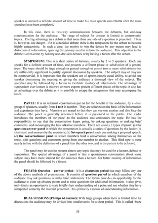 55
speaker is allowed a definite amount of time to make his main speech and rebuttal after the main
speeches have been completed.
In this case, there is two-way communication between the debaters, but one-way
communication for the audience. The range of subject for debates is limited to controversial
topics. The big advantage in a debate is that more than one side of a question is presented. There
is, however, one danger. If it is a decision debate; there is the temptation for the debate to become
highly antagonistic. In such a case, the motive to win the debate by any means may lead to
distortion of information, ignoring the primary need to inform the audience. This objection to the
debate is over-come by holding non-decision debates or by having a forum after the debate.
SYMPOSIUM: This is a short series of lectures; usually by 2 to 5 speakers. Each one
speaks for a definite amount of time, and presents a different phase or subdivision of a general
topic. The topic should be large enough or general enough to permit two or more subdivisions that
are sufficiently significant to justify separate discussion by speakers. The subject may or may not
be controversial. It is important that the speakers are of approximately equal ability, to avoid one
speaker dominating the meeting or giving the audience a distorted view of the subject. The
speeches may be followed by a forum to facilitate mastery of information. The advantage of
symposium over lecture is that two or more experts present different phases of the topic. It also has
an advantage over the debate as it is possible to escape the antagonism that may accompany the
latter.
PANEL: It is an informal conversation put on for the benefit of the audience, by a small
group of speakers, usually from 2 to 8 in number. They are selected on the basis of the information
and experience they have. Members are seated so that they can see one another and also face the
audience. The panel is generally rehearsed before it is presented to the public. The leader
introduces the members of the panel to the audience and announces the topic. He has the
responsibility to see that the conversation keeps going, by asking questions or making brief
comments, and encouraging the less talkative members. There are usually 3 types of panel: (a) the
question-answer panel in which the presentation is actually a series of questions by the leader (or
chairman) and answers by the members; (b) Set-speech panel, each one making a prepared speech;
(c) the conversational panel in which members hold a conversation among themselves on the
topic, with questions and comments going from one member to another. This third type is more
nearly in line with the definition of a panel than the other two, and is the pattern to be achieved.
The panel may be used to present almost any topic that may be used for a lecture, debate or
symposium. The special advantage of a panel is that a spontaneous conversation about some
subject may have more interest for the audience than a lecture. For better mastery of information
the panel should be followed by a forum.
FORUM: Question – answer period - It is a discussion period that may follow any one
of the above methods of presentation. It consists of question period in which members of the
audience may ask questions or make brief statements. The forum provides an opportunity for the
audience to clear up obscure points and to raise questions for additional information. It also gives
individuals an opportunity to state briefly their understanding of a point and see whether they have
interpreted correctly the material presented. It is primarily a means of understanding information.
BUZZ SESSIONS:(Phillips 66 format): With large groups when there is limited time for
discussion, the audience may be divided into smaller units for a short period. This is called “buzz
 