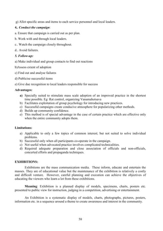 58
g) Allot specific areas and items to each service personnel and local leaders.
4.. Conduct the campaign:
a. Ensure that campaign is carried out as per plan.
b. Work with and through local leaders.
c.. Watch the campaign closely throughout.
d.. Avoid failures.
5. Follow-up:
a) Make individual and group contacts to find out reactions
b)Assess extent of adoption
c) Find out and analyse failures
d) Publicise successful items
e) Give due recognition to local leaders responsible for success
Advantages:
a) Specially suited to stimulate mass scale adoption of an improved practice in the shortest
time possible. Eg: Rat control, organizing Vanamahotsava
b) Facilitates exploitation of group psychology for introducing new practices.
c) Successful campaigns create conducive atmosphere for popularizing other methods.
d) Builds up community confidence.
e) This method is of special advantage in the case of certain practice which are effective only
when the entire community adopts them.
Limitations:
a) Applicable to only a few topics of common interest; but not suited to solve individual
problems.
b) Successful only when all participants co-operate in the campaign.
c) Not useful when advocated practice involves complicated technicalities.
d) Required adequate preparation and close association of officials and non-officials,
concerted efforts and propaganda techniques.
EXHIBITIONS:
Exhibitions are the mass communication media. These inform, educate and entertain the
masses. They are of educational value but the maintenance of the exhibition is relatively a costly
and difficult venture. However, careful planning and execution can achieve the objectives of
educating the viewers who learn a lot from these exhibitions.
Meaning: Exhibition is a planned display of models, specimens, charts, posters etc.
presented to public view for instruction, judging in a competition, advertising or entertainment.
An Exhibition is a systematic display of models, charts, photographs, pictures, posters,
information etc. in a sequence around a theme to create awareness and interest in the community.
 