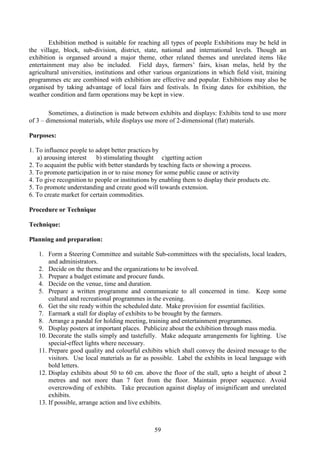 59
Exhibition method is suitable for reaching all types of people Exhibitions may be held in
the village, block, sub-division, district, state, national and international levels. Though an
exhibition is organsed around a major theme, other related themes and unrelated items like
entertainment may also be included. Field days, farmers’ fairs, kisan melas, held by the
agricultural universities, institutions and other various organizations in which field visit, training
programmes etc are combined with exhibition are effective and popular. Exhibitions may also be
organised by taking advantage of local fairs and festivals. In fixing dates for exhibition, the
weather condition and farm operations may be kept in view.
Sometimes, a distinction is made between exhibits and displays: Exhibits tend to use more
of 3 – dimensional materials, while displays use more of 2-dimensional (flat) materials.
Purposes:
1. To influence people to adopt better practices by
a) arousing interest b) stimulating thought c)getting action
2. To acquaint the public with better standards by teaching facts or showing a process.
3. To promote participation in or to raise money for some public cause or activity
4. To give recognition to people or institutions by enabling them to display their products etc.
5. To promote understanding and create good will towards extension.
6. To create market for certain commodities.
Procedure or Technique
Technique:
Planning and preparation:
1. Form a Steering Committee and suitable Sub-committees with the specialists, local leaders,
and administrators.
2. Decide on the theme and the organizations to be involved.
3. Prepare a budget estimate and procure funds.
4. Decide on the venue, time and duration.
5. Prepare a written programme and communicate to all concerned in time. Keep some
cultural and recreational programmes in the evening.
6. Get the site ready within the scheduled date. Make provision for essential facilities.
7. Earmark a stall for display of exhibits to be brought by the farmers.
8. Arrange a pandal for holding meeting, training and entertainment programmes.
9. Display posters at important places. Publicize about the exhibition through mass media.
10. Decorate the stalls simply and tastefully. Make adequate arrangements for lighting. Use
special-effect lights where necessary.
11. Prepare good quality and colourful exhibits which shall convey the desired message to the
visitors. Use local materials as far as possible. Label the exhibits in local language with
bold letters.
12. Display exhibits about 50 to 60 cm. above the floor of the stall, upto a height of about 2
metres and not more than 7 feet from the floor. Maintain proper sequence. Avoid
overcrowding of exhibits. Take precaution against display of insignificant and unrelated
exhibits.
13. If possible, arrange action and live exhibits.
 