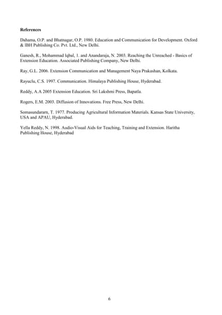 6
References
Dahama, O.P. and Bhatnagar, O.P. 1980. Education and Communication for Development. Oxford
& lBH Publishing Co. Pvt. Ltd., New Delhi.
Ganesh, R., Mohammad lqbal, 1. and Anandaraja, N. 2003. Reaching the Unreached - Basics of
Extension Education. Associated Publishing Company, New Delhi.
Ray, G.L. 2006. Extension Communication and Management Naya Prakashan, Kolkata.
Rayuclu, C.S. 1997. Communication. Himalaya Publishing House, Hyderabad.
Reddy, A.A 2005 Extension Education. Sri Lakshmi Press, Bapatla.
Rogers, E.M. 2003. Diffusion of Innovations. Free Press, New Delhi.
Somasundararn, T. 1977. Producing Agricultural Information Materials. Kansas State University,
USA and APAU, Hyderabad.
Yella Reddy, N. 1998. Audio-Visual Aids for Teaching, Training and Extension. Haritha
Publishing House, Hyderabad
 
