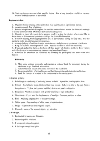 60
14. Train up interpreters and allot specific duties. For a long duration exhibition, arrange
rotation and replacement of personnel.
Implementation:
1. Organize formal opening of the exhibition by a local leader or a prominent person.
2. Arrange smooth flow of visitors.
3. Let the interpreters briefly explain the exhibits to the visitors so that the intended message
is clearly communicated. Distribute publications during visit.
4. Organize a panel of experts to be present nearby, so that the visitors who would like to
know more or discuss some problems could get the desired information.
5. Conduct meeting, training programmes etc. as per schedule during the day time. Use the
pandal at night for entertainment programmes.
6. Arrange judging of exhibits brought by the farmers and give away prizes and certificates.
7. Keep the exhibits and the premises clean. Replace exhibits as and when necessary.
8. If desired, judge the stalls on the basis of their quality of display, ability to draw visitors
and effectiveness in communicating message, and award certificates.
9. Conclude the exhibition as scheduled by thanking the participants and those who have
helped.
Follow-up
1. Meet some visitors personally and maintain a visitors’ book for comments during the
exhibition to get feedback information.
2. Talk to the local leaders and assess success of the exhibition.
3. Ensure availability of critical inputs and facilities emphasized during the exhibition.
4. Look for changes in practice in the community in the coming years.
Attention getters:
1. Labelling (or) captioning: Captioning should be brief. If possible, in telegraphic from.
2. Colour – Red attracts more attention than blue colour. Yellow is able to be seen from a
long distance. Yellow background and black letters are good combination.
3. Brightness: Attention increases with greater intensity of light and colour.
4. Movement – If eyes sees the displacement of an object from one position to other.
5. Size – Anything large relative to its surroundings.
6. White space – Surrounding of white space brings attention.
7. Shape – Asymmetrical and irregular shapes.
8. Unusual – some of the unusual objects get attention.
Advantages.
1. Best suited to teach even illiterates.
2. Promotes public relations.
3. It serves recreational purpose.
4. It develops competitive spirit.
 