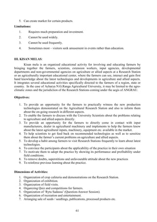 61
5. Can create market for certain products.
Limitations:
1. Requires much preparation and investment.
2. Cannot be used widely.
3. Cannot be used frequently.
4. Sometimes most – visitors seek amusement in events rather than education.
III. KISAN MELAS:
Kisan mela is an organized educational activity for involving and educating farmers by
bringing together the farmers, scientists, extension workers, input agencies, developmental
departments and non-governmental agencies on agriculture or allied aspects at a Research Station
or an agriculturally important educational center, where the farmers can see, interact and gain first
hand knowledge about the latest technologies and developments in agriculture and allied aspects.
It integrates several educational activities specifically directed to the farmers of a region, state or
country. In the case of Acharya N.G.Ranga Agricultural University, it may be limited to the agro-
climatic zones and the jurisdiction of the Research Stations coming under the aegis of ANGRAU.
Objectives:
1. To provide an opportunity for the farmers to practically witness the new production
technologies demonstrated on the Agricultural Research Station and also to inform them
about the on-going research in different aspects.
2. To enable the farmers to discuss with the University Scientists about the problems relating
to agriculture and allied aspects directly.
3. To provide an opportunity for the farmers to directly come in contact with input
manufacturers, dealer in agricultural machinery and implements to help the farmers know
about the latest agricultural inputs, machinery, equipment etc. available in the market.
4. To help scientists to get feed back on recommended technologies as well as to sensitize
them about the farmer’s current problems on agriculture and allied aspects.
5. To develop a habit among farmers to visit Research Stations frequently to learn about latest
technologies.
6. To convince the participants about the applicability of the practice in their own situation
7. To motivate them to adopt the practice by showing its performance and profitability under
field conditions.
8. To remove doubts, superstitions and unfavourable attitude about the new practices
9. To reinforce previous learning about the practice.
Dimensions of Activities:
1. Organization of crop cafeteria and demonstrations on the Research Station.
2. Organization of exhibition.
3. Organization of field visits.
4. Organizing Quiz and competitions for farmers.
5. Organization of ‘Rytu Sadassu’ (Question-Answer Session).
6. Organization of recreation and entertainment.
7. Arranging sale of seeds / seedlings, publications, processed products etc.
 