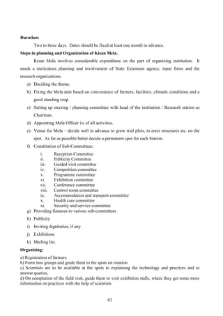 62
Duration:
Two to three days. Dates should be fixed at least one month in advance.
Steps in planning and Organization of Kisan Mela.
Kisan Mela involves considerable expenditure on the part of organizing institution. It
needs a meticulous planning and involvement of State Extension agency, input firms and the
research organizations.
a) Deciding the theme.
b) Fixing the Mela date based on convenience of farmers, facilities, climatic conditions and a
good standing crop.
c) Setting up steering / planning committee with head of the institution / Research station as
Chairman.
d) Appointing Mela Officer i/c of all activities.
e) Venue for Mela – decide well in advance to grow trial plots, to erect structures etc. on the
spot. As far as possible better decide a permanent spot for each Station.
f) Constitution of Sub-Committees:
i. Reception Committee
ii. Publicity Committee
iii. Guided visit committee
iv. Competition committee
v. Programme committee
vi. Exhibition committee
vii. Conference committee
viii. Control room committee
ix. Accommodation and transport committee
x. Health care committee
xi. Security and service committee
g) Providing finances to various sub-committees
h) Publicity
i) Inviting dignitaries, if any
j) Exhibitions
k) Mailing list.
Organising:
a) Registration of farmers
b) Form into groups and guide them to the spots on rotation
c) Scientists are to be available at the spots to explaining the technology and practices and to
answer queries.
d) On completion of the field visit, guide them to visit exhibition stalls, where they get some more
information on practices with the help of scientists
 