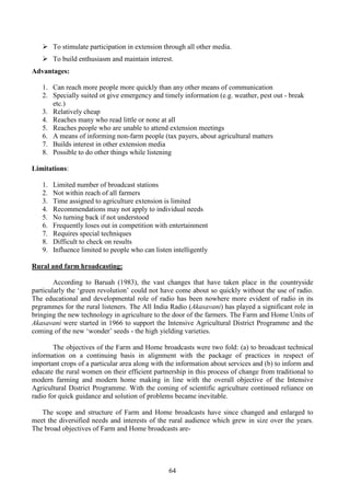 64
To stimulate participation in extension through all other media.
To build enthusiasm and maintain interest.
Advantages:
1. Can reach more people more quickly than any other means of communication
2. Specially suited ot give emergency and timely information (e.g. weather, pest out - break
etc.)
3. Relatively cheap
4. Reaches many who read little or none at all
5. Reaches people who are unable to attend extension meetings
6. A means of informing non-farm people (tax payers, about agricultural matters
7. Builds interest in other extension media
8. Possible to do other things while listening
Limitations:
1. Limited number of broadcast stations
2. Not within reach of all farmers
3. Time assigned to agriculture extension is limited
4. Recommendations may not apply to individual needs
5. No turning back if not understood
6. Frequently loses out in competition with entertainment
7. Requires special techniques
8. Difficult to check on results
9. Influence limited to people who can listen intelligently
Rural and farm hroadcasting:
According to Baruah (1983), the vast changes that have taken place in the countryside
particularly the ‘green revolution’ could not have come about so quickly without the use of radio.
The educational and developmental role of radio has been nowhere more evident of radio in its
prgrammes for the rural listeners. The All India Radio (Akasavani) has played a significant role in
bringing the new technology in agriculture to the door of the farmers. The Farm and Home Units of
Akasavani were started in 1966 to support the Intensive Agricultural District Programme and the
coming of the new ‘wonder’ seeds - the high yielding varieties.
The objectives of the Farm and Home broadcasts were two fold: (a) to broadcast technical
information on a continuing basis in alignment with the package of practices in respect of
important crops of a particular area along with the information about services and (b) to inform and
educate the rural women on their efficient partnership in this process of change from traditional to
modern farming and modern home making in line with the overall objective of the Intensive
Agricultural District Programme. With the coming of scientific agriculture continued reliance on
radio for quick guidance and solution of problems became inevitable.
The scope and structure of Farm and Home broadcasts have since changed and enlarged to
meet the diversified needs and interests of the rural audience which grew in size over the years.
The broad objectives of Farm and Home broadcasts are-
 