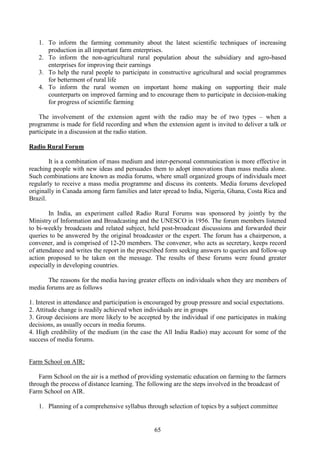 65
1. To inform the farming community about the latest scientific techniques of increasing
production in all important farm enterprises.
2. To inform the non-agricultural rural population about the subsidiary and agro-based
enterprises for improving their earnings
3. To help the rural people to participate in constructive agricultural and social programmes
for betterment of rural life
4. To inform the rural women on important home making on supporting their male
counterparts on improved farming and to encourage them to participate in decision-making
for progress of scientific farming
The involvement of the extension agent with the radio may be of two types – when a
programme is made for field recording and when the extension agent is invited to deliver a talk or
participate in a discussion at the radio station.
Radio Rural Forum
It is a combination of mass medium and inter-personal communication is more effective in
reaching people with new ideas and persuades them to adopt innovations than mass media alone.
Such combinations are known as media forums, where small organized groups of individuals meet
regularly to receive a mass media programme and discuss its contents. Media forums developed
originally in Canada among farm families and later spread to India, Nigeria, Ghana, Costa Rica and
Brazil.
In India, an experiment called Radio Rural Forums was sponsored by jointly by the
Ministry of Information and Broadcasting and the UNESCO in 1956. The forum members listened
to bi-weekly broadcasts and related subject, held post-broadcast discussions and forwarded their
queries to be answered by the original broadcaster or the expert. The forum has a chairperson, a
convener, and is comprised of 12-20 members. The convener, who acts as secretary, keeps record
of attendance and writes the report in the prescribed form seeking answers to queries and follow-up
action proposed to be taken on the message. The results of these forums were found greater
especially in developing countries.
The reasons for the media having greater effects on individuals when they are members of
media forums are as follows
1. Interest in attendance and participation is encouraged by group pressure and social expectations.
2. Attitude change is readily achieved when individuals are in groups
3. Group decisions are more likely to be accepted by the individual if one participates in making
decisions, as usually occurs in media forums.
4. High credibility of the medium (in the case the All India Radio) may account for some of the
success of media forums.
Farm School on AIR:
Farm School on the air is a method of providing systematic education on farming to the farmers
through the process of distance learning. The following are the steps involved in the broadcast of
Farm School on AIR.
1. Planning of a comprehensive syllabus through selection of topics by a subject committee
 