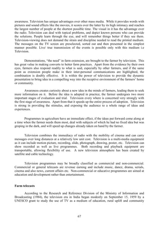 67
awareness. Television has unique advantages over other mass media. While it provides words with
pictures and sound effects like the movies, it scores over the latter by its high intimacy and reaches
the largest number of people at the shortest possible time. The visual in it has the advantage over
the radio. Television can deal with topical problems, and depict known persons who can provide
the solutions. People learn through the eye, and will remember things better if they see them.
Television-viewing does not demand the strain and discipline needed to read the printed medium.
The messages on the TV screen are preselected, sorted out and then presented in the simplest
manner possible. Live/ true transmission of the events is possible only with this medium i.e
Television.
Demonstrations, “the need” in farm extension, are brought to the farmer by television. This
has great value in making converts to better farm practices. Apart from the evidence by their own
eyes, farmers also respond readily to what is said, especially by other farmers, and if the same
point as extension people make in their inter-personal communications are highlighted, the
combination is doubly effective. It is within the power of television to provide the dynamic
presentation to bring idea in a compelling way into the receptive environment of the farmers’ home
or community.
Awareness creates curiosity about a new idea in the minds of farmers, leading them to seek
more information on it. Before the idea is adopted in practice, the farmer undergoes two more
important stages of evaluation and trial. Television every where is concerned very strongly with
the first stage of awareness. Apart from that it speeds up the entire process of adoption. Television
is strong in providing the stimulus, and exposing the audience to a whole range of ideas and
experiences.
Programmes in agriculture have an immediate effect, if the ideas put forward come along at
a time when the farmer needs them most, deal with subjects of which he had no fixed idea but was
groping in the dark, and will speed up changes already taken on hand by the farmer.
Television combines the immediacy of radio with the mobility of cinema and can carry
messages over long distances at a relatively low unit cost. Television is a multi-media equipment
as it can include motion picture, recording, slide, photograph, drawing, poster, etc. Television can
show recorded as well as live programmes. Both recording and playback equipment are
transportable, allowing flexibility of use. A new television atmosphere has been created by
satellite and cable technology.
Television programmes may be broadly classified as commercial and non-commercial.
Commercial or general telecasts are revenue earning and include music, dance, drama, serials,
cinema and also news, current affairs etc. Non-commercial or educative programmes are aimed at
education and development rather than entertainment.
Farm telecasts
According to the Research and Reference Division of the Ministry of Information and
Broadcasting (1984), the television era in India began modestly on September 15, 1959 by a
UNESCO grant to study the use of TV as a medium of education, rural uplift and community
 