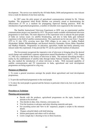 68
development. The service was started by the All India Radio, Delhi and programmes were telecast
twice a week for duration of one hour each day.
In 1967 came the pilot project of agricultural communication initiated by Dr. Vikram
Sarabhai. The programme titled Krishi Darshan was primarily aimed at demonstrating the
effectiveness of TV as a medium for propagating improved farming practices. With the
introduction of agricultural programmes, a number of teleclubs were organized in the rural areas.
The Satellite Instructional Television Experiment or SITE was an experimental satellite
communications project was launched in 1975. The project made available informational television
programmes to rural India. The main objectives of the experiment were to educate the poor people
of India on various issues via satellite broadcasting, and also to help India gain technical
experience in the field of satellite communications. The experiment ran for one year from 1 August
1975 to 31 July 1976, covering more than 2500 villages in six states viz. Andhra Pradesh
(Hyderabad, Medak, Mahaboobnagar, and Kurnool districts), Karnataka, Orissa, Bihar, Rajasthan
and Madhya Pradesh).. Programmes on education, agriculture, health and family planning were
telecast under this experiment. It has proved that TV can be a powerful medium of education.
The Government recognized the imperative role of television in bringing about the desired
social change and established a separate organization named Doordarshan in April 1, 1976. August
15, 1982 was a landmark in the history of television in India. The national networking became a
reality by the establishment of satellite links through Indian National Satellite, INSAT-1A. This
day also marked the introduction of colour television in India. With increased capability of
satellite communication and TV transmission in India, agricultural and rural development
programmes are being organized in a big way.
Purposes or Objectives
1. To create a general awareness amongst the people about agricultural and rural development
programmes.
2. To provide need based programmes to the rural people
3. To show the rural people in general and the farmers in particular what to do, how to do and with
what result.
Procedure or Technique
Planning and preparation
• Decide with the producer, agricultural programmes on the topic, location and
persons to be involved.
• Also decide on date, time, itinerary, conveyance etc.
• Visit the locations in advance and select shooting materials and spots
• For recording action and ‘how to do’ sequences, prepare a scripts to the minutest
details.
• Prepare colourful labels with bold lettering
• Inform participants and others well in advance
• Limit a single day’s shooting to two or three locations.
Implementation
 
