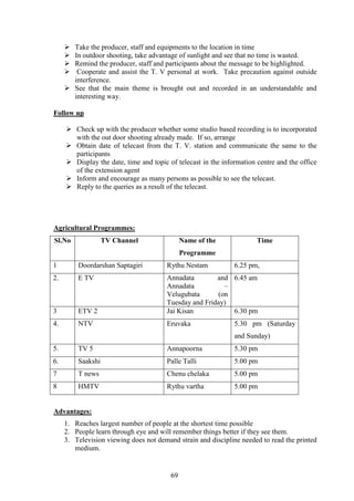 69
Take the producer, staff and equipments to the location in time
In outdoor shooting, take advantage of sunlight and see that no time is wasted.
Remind the producer, staff and participants about the message to be highlighted.
Cooperate and assist the T. V personal at work. Take precaution against outside
interference.
See that the main theme is brought out and recorded in an understandable and
interesting way.
Follow up
Check up with the producer whether some studio based recording is to incorporated
with the out door shooting already made. If so, arrange
Obtain date of telecast from the T. V. station and communicate the same to the
participants
Display the date, time and topic of telecast in the information centre and the office
of the extension agent
Inform and encourage as many persons as possible to see the telecast.
Reply to the queries as a result of the telecast.
Agricultural Programmes:
Sl.No TV Channel Name of the
Programme
Time
1 Doordarshan Saptagiri Rythu Nestam 6.25 pm,
2. E TV Annadata and
Annadata –
Velugubata (on
Tuesday and Friday)
6.45 am
3 ETV 2 Jai Kisan 6.30 pm
4. NTV Eruvaka 5.30 pm (Saturday
and Sunday)
5. TV 5 Annapoorna 5.30 pm
6. Saakshi Palle Talli 5.00 pm
7 T news Chenu chelaka 5.00 pm
8 HMTV Rythu vartha 5.00 pm
Advantages:
1. Reaches largest number of people at the shortest time possible
2. People learn through eye and will remember things better if they see them.
3. Television viewing does not demand strain and discipline needed to read the printed
medium.
 