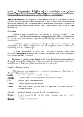 7
Lecture - 1 Communication – Definition, models of communication process- Aristotle,
Shannon-Weaver, Berlo, Schramm, J.P.Leagans, Rogers and Shoemaker, Litterer, Westley –
Macleans, and extension communication system; functions of communication:
What is communication? It is the process of transferring an idea, skill or attitude from one person
to another accurately and satisfactorily. In other words, it is the sharing of ideas, attitudes or skills,
between two or more persons. The main purpose of communication is to influence the behavior of
people exposed to the communication. Needless to say, a good extension worker should be a good
communicator.
Definitions
Hovland defines Communication is the process by which an individual - - the
communicator - - transmits stimuli to modify the behavior of other individuals - - communicatees.
In other words, the communicator’s expression should make the intended impression on the
communicatee.
According to Leagans, Communication is the process by which two or more people
exchange ideas, facts, feelings or impressions in ways that each gains a common understanding of
the meaning, intent and use of messages.
The word communication is derived from Latin word ‘Communis’ which means
establishing ‘commonness’. Communication therefore, is a conscious effort to share information,
ideas, attitudes, skills etc., with others.
The success of extension worker depends largely on his ability in effective communication.
He should, therefore, be familiar with the key elements of the communication process to be
fulfilled by each of the elements if the communication is to be successful.
Models of Communication:
Different models have been developed by writers on communication to illustrate the key
elements of the communication process.
Source: Some person / group of persons with a purpose
Message: The purpose of the source is expressed in this form called message.
Code : System of signals for communication
Encode : To put the message into code or cipher.
Encoder: Takes ideas of source and put them in a code; thus, the source’s purpose is
expressed as message
Channel: A medium / a carrier of message through which signals move.
Decoder : Converts message in the code into ordinary language which may be easily
understood
Receiver: The target of communication.
 