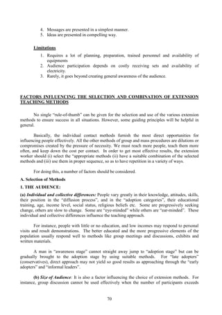70
4. Messages are presented in a simplest manner.
5. Ideas are presented in compelling way.
Limitations
1. Requires a lot of planning, preparation, trained personnel and availability of
equipments
2. Audience participation depends on costly receiving sets and availability of
electricity.
3. Rarely, it goes beyond creating general awareness of the audience.
FACTORS INFLUENCING THE SELECTION AND COMBINATION OF EXTENSION
TEACHING METHODS
No single “rule-of-thumb” can be given for the selection and use of the various extension
methods to ensure success in all situations. However, some guiding principles will be helpful in
general.
Basically, the individual contact methods furnish the most direct opportunities for
influencing people effectively. All the other methods of group and mass procedures are dilutions or
compromises created by the pressure of necessity. We must reach more people, teach them more
often, and keep down the cost per contact. In order to get most effective results, the extension
worker should (i) select the “appropriate methods (ii) have a suitable combination of the selected
methods and (iii) use them in proper sequence, so as to have repetition in a variety of ways.
For doing this, a number of factors should be considered.
A. Selection of Methods
1. THE AUDIENCE:
(a) Individual and collective differences: People vary greatly in their knowledge, attitudes, skills,
their position in the “diffusion process”, and in the “adoption categories”, their educational
training, age, income level, social status, religious beliefs etc. Some are progressively seeking
change, others are slow to change. Some are “eye-minded” while others are “ear-minded”. These
individual and collective differences influence the teaching approach.
For instance, people with little or no education, and low incomes may respond to personal
visits and result demonstrations. The better educated and the more progressive elements of the
population usually respond well to methods like group meetings and discussions, exhibits and
written materials.
A man in “awareness stage” cannot straight away jump to “adoption stage” but can be
gradually brought to the adoption stage by using suitable methods. For “late adopters”
(conservatives), direct approach may not yield so good results as approaching through the “early
adopters” and “informal leaders”.
(b) Size of Audience: It is also a factor influencing the choice of extension methods. For
instance, group discussion cannot be used effectively when the number of participants exceeds
 