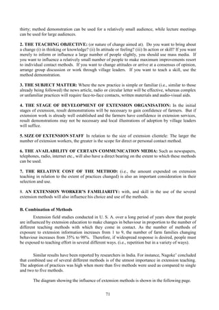 71
thirty; method demonstration can be used for a relatively small audience, while lecture meetings
can be used for large audiences.
2. THE TEACHING OBJECTIVE: (or nature of change aimed at). Do you want to bring about
a change (i) in thinking or knowledge? (ii) In attitude or feeling? (iii) In action or skill? If you want
merely to inform or influence a large number of people slightly, you should use mass media. If
you want to influence a relatively small number of people to make maximum improvements resort
to individual contact methods. If you want to change attitudes or arrive at a consensus of opinion,
arrange group discussion or work through village leaders. If you want to teach a skill, use the
method demonstration.
3. THE SUBJECT MATTER: Where the new practice is simple or familiar (i.e., similar to those
already being followed) the news article, radio or circular letter will be effective, whereas complex
or unfamiliar practices will require face-to-face contacts, written materials and audio-visual aids.
4. THE STAGE OF DEVELOPMENT OF EXTENSION ORGANISATION: In the initial
stages of extension, result demonstrations will be necessary to gain confidence of farmers. But if
extension work is already well established and the farmers have confidence in extension services,
result demonstrations may not be necessary and local illustrations of adoption by village leaders
will suffice.
5. SIZE OF EXTENSION STAFF In relation to the size of extension clientele: The larger the
number of extension workers, the greater is the scope for direct or personal contact method.
6. THE AVAILABILITY OF CERTAIN COMMUNICATION MEDIA: Such as newspapers,
telephones, radio, internet etc., will also have a direct bearing on the extent to which these methods
can be used.
7. THE RELATIVE COST OF THE METHOD: (i.e., the amount expended on extension
teaching in relation to the extent of practices changed) is also an important consideration in their
selection and use.
8. AN EXTENSION WORKER’S FAMILIARITY: with, and skill in the use of the several
extension methods will also influence his choice and use of the methods.
B. Combination of Methods
Extension field studies conducted in U. S. A. over a long period of years show that people
are influenced by extension education to make changes in behaviour in proportion to the number of
different teaching methods with which they come in contact. As the number of methods of
exposure to extension information increases from 1 to 9, the number of farm families changing
behaviour increases from 35% to 98%. Therefore, if widespread response is desired, people must
be exposed to teaching effort in several different ways. (i.e., repetition but in a variety of ways).
Similar results have been reported by researchers in India. For instance, Nagoke’ concluded
that combined use of several different methods is of the utmost importance in extension teaching.
The adoption of practices was high when more than five methods were used as compared to single
and two to five methods.
The diagram showing the influence of extension methods is shown in the following page.
 