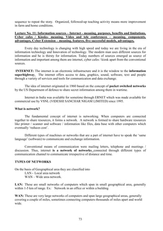 73
sequence to repeat the story. Organized, followed-up teaching activity means more improvement
in farm and home conditions.
Lecture No. 11: Information sources – Internet - meaning, purposes, benefits and limitations,
Cyber cafes / Kiosks- meaning, Video and tele conferences – meaning, components,
advantages, Cyber Extension – meaning, features, five successful models, advantages,
Every day technology is changing with high speed and today we are living in the era of
information technology and Innovation of technology. The modern man uses different sources for
information and he is thirsty for information. Today numbers of sources emerged as source of
information and important among them are internet, cyber cafes / kiosk apart from the conventional
sources.
INTERNET: The internet is an electronic infrastructure and it is the window to the information
superhighway. The internet offers access to data, graphics, sound, software, text and people
through a variety of services and tools for communication and data exchange.
The idea of internet originated in 1960 based on the concept of pocket switched networks
by the US Department of defence to share secret information among them in wartime.
Internet in India was available for sometime through ERNET which was made available for
commercial use by VSNL (VIDESHI SANCHAR NIGAM LIMITED) since 1995.
What is network?
The fundamental concept of internet is networking. When computers are connected
together to share resources, it forms a network. A network is formed to share hardware resources
like printer / scanner and software / information like files, data base with other computers which
eventually ‘reduces cost’.
Different types of machines or networks that are a part of internet have to speak the ‘same
language’ (software) to communicate and exchange information.
Conventional means of communication were mailing letters, telephone and meetings /
discussion. Thus, internet is a network of networks connected through different types of
communication channel to communicate irrespective of distance and time.
TYPES OF NETWORKS
On the basis of Geographical area they are classified into
LAN - Local area network
WAN – Wide area network.
LAN: These are small networks of computers which span in small geographical area, generally
within 1-5 km of range. Ex: Network in an office or within a building
WAN: These are very large networks of computers and span large geographical areas, generally
covering a couple of miles, sometimes connecting computers thousands of miles apart and world
wide.
 
