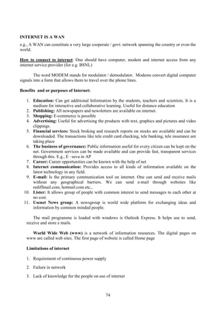 74
INTERNET IS A WAN
e.g., A WAN can constitute a very large cooperate / govt. network spanning the country or even the
world.
How to connect to internet: One should have computer, modem and internet access from any
internet service provider (for e.g. BSNL)
The word MODEM stands for modulator / demodulator. Modems convert digital computer
signals into a form that allows them to travel over the phone lines.
Benefits and or purposes of Internet:
1. Education: Can get additional Information by the students, teachers and scientists. It is a
medium for interactive and collaborative learning. Useful for distance education
2. Publishing: All newspapers and newsletters are available on internet.
3. Shopping: E-commerce is possible
4. Advertising: Useful for advertising the products with text, graphics and pictures and video
clippings.
5. Financial services: Stock broking and research reports on stocks are available and can be
downloaded. The transactions like tele credit card checking, tele banking, tele insurance are
taking place
6. The business of governance: Public information useful for every citizen can be kept on the
net. Government services can be made available and can provide fast, transparent services
through this. E.g., E –seva in AP
7. Career: Career opportunities can be known with the help of net
8. Internet communication: Provides access to all kinds of information available on the
latest technology in any field.
9. E-mail: Is the primary communication tool on internet. One can send and receive mails
without any geographical barriers. We can send e-mail through websites like
rediffmail.com, hotmail.com etc.,
10. Lister: It allows group of people with common interest to send messages to each other at
no cost.
11. Usenet News group: A newsgroup is world wide platform for exchanging ideas and
information by common minded people.
The mail programme is loaded with windows is Outlook Express. It helps use to send,
receive and store e mails.
World Wide Web (www) is a network of information resources. The digital pages on
www are called web sites. The first page of website is called Home page
Limitations of internet
1. Requirement of continuous power supply
2. Failure in network
3. Lack of knowledge for the people on use of internet
 