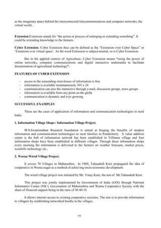 77
as the imaginary space behind the interconnected telecommunications and computer networks, the
virtual world...
Extension:Extension stands for “the action or process of enlarging or extending something”. It
could be extending knowledge to the farmers.
Cyber Extension: Cyber Extension thus can be defined as the “Extension over Cyber Space” or
‘Extension over virtual space’. As the word Extension is subject-neutral, so is Cyber Extension.
But in the applied context of Agriculture, Cyber Extension means “using the power of
online networks, computer communications and digital interactive multimedia to facilitate
dissemination of agricultural technology”.
FEATURES OF CYBER EXTENSION
- access to the astounding store-house of information is free
- information is available instantaneously 365 x 24
- communication can also the interactive through e-mail, discussion groups, news groups
- information is available from any point on the globe
- communication is dynamic and ever growing
SUCCESSFUL EXAMPLES
These are the cases of application of information and communication technologies in rural
India.
1. Information Village Shops / Information Village Project.
M.S.Swaminathan Research foundation is aimed at binging the benefits of modern
information and communication technologies to rural families in Pondicherry. A value addition
center is the hub of information network has been established in Villianur village and four
information shops have been established in different villages. Through these information shops
every morning the information is delivered to the farmers on weather forecasts, market prices,
scientific technology etc.,
2. Warna Wired Village Project.
It covers 70 Villages in Maharashtra. In 1960, Tahasaheb Kore propagated the idea of
cooperative in Warna nagar as a method of achieving socio-economic development.
The wired village project was initiated by Mr. Vinay Kore, the son of Mr.Tahasaheb Kore.
This project was jointly implemented by Government of India (GOI) through National
Informatics Centre (NIC), Government of Maharashtra and Warna Cooperative Society with the
share of financial support being in the ratio of 50:40:10.
It allows internet access to existing cooperative societies. The aim is to provide information
to villagers by establishing networked booths in the villages.
 