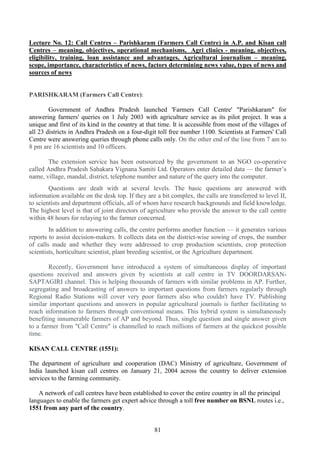 81
Lecture No. 12: Call Centres – Parishkaram (Farmers Call Centre) in A.P. and Kisan call
Centres – meaning, objectives, operational mechanisms, Agri clinics - meaning, objectives,
eligibility, training, loan assistance and advantages, Agricultural journalism – meaning,
scope, importance, characteristics of news, factors determining news value, types of news and
sources of news
PARISHKARAM (Farmers Call Centre):
Government of Andhra Pradesh launched 'Farmers Call Centre' "Parishkaram" for
answering farmers' queries on 1 July 2003 with agriculture service as its pilot project. It was a
unique and first of its kind in the country at that time. It is accessible from most of the villages of
all 23 districts in Andhra Pradesh on a four-digit toll free number 1100. Scientists at Farmers' Call
Centre were answering queries through phone calls only. On the other end of the line from 7 am to
8 pm are 16 scientists and 10 officers.
The extension service has been outsourced by the government to an NGO co-operative
called Andhra Pradesh Sahakara Vignana Samiti Ltd. Operators enter detailed data — the farmer’s
name, village, mandal, district, telephone number and nature of the query into the computer.
Questions are dealt with at several levels. The basic questions are answered with
information available on the desk top. If they are a bit complex, the calls are transferred to level II,
to scientists and department officials, all of whom have research backgrounds and field knowledge.
The highest level is that of joint directors of agriculture who provide the answer to the call centre
within 48 hours for relaying to the farmer concerned.
In addition to answering calls, the centre performs another function — it generates various
reports to assist decision-makers. It collects data on the district-wise sowing of crops, the number
of calls made and whether they were addressed to crop production scientists, crop protection
scientists, horticulture scientist, plant breeding scientist, or the Agriculture department.
Recently, Government have introduced a system of simultaneous display of important
questions received and answers given by scientists at call centre in TV DOORDARSAN-
SAPTAGIRI channel. This is helping thousands of farmers with similar problems in AP. Further,
segregating and broadcasting of answers to important questions from farmers regularly through
Regional Radio Stations will cover very poor farmers also who couldn't have TV. Publishing
similar important questions and answers in popular agricultural journals is further facilitating to
reach information to farmers through conventional means. This hybrid system is simultaneously
benefiting innumerable farmers of AP and beyond. Thus, single question and single answer given
to a farmer from "Call Centre" is channelled to reach millions of farmers at the quickest possible
time.
KISAN CALL CENTRE (1551):
The department of agriculture and cooperation (DAC) Ministry of agriculture, Government of
India launched kisan call centres on January 21, 2004 across the country to deliver extension
services to the farming community.
A network of call centres have been established to cover the entire country in all the principal
languages to enable the farmers get expert advice through a toll free number on BSNL routes i.e.,
1551 from any part of the country.
 