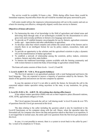 82
The service would be available 24 hours a day. While during office hours there would be
immediate response, beyond office hours the call would be recorded and query answered by post.
Call centre model utilizes the impressive telecommunication roll out in the country and acts as
a basis for ensuring cost effective, strategically aligned, world class service to farmers.
Objectives of kisan call centers
For harnessing the state of art knowledge in the field of agriculture and related areas and
delivering them through state of art technologies available for the dissemination to solve
grass roots and everyday problems in farmers own language and context.
To provide an IT enabled dynamic encyclopaedia for use by farmers, agriculture extension
works, agri – input dealers and other stakeholders in agriculture.
To develop a data base which compiles and collates the actual needs of the farmers and to
classify them in an intelligent format for use by policy makers, researchers, trade and
industry.
To provide an opportunity to the scholars and the agricultural scientists to play a dynamic
role in the transformation of Indian agriculture
To establish a network of relationship among the scientists, policy makers, extension
workers, farmers and other stake holders.
To harness the traditional knowledge systems available with the farming community and
with women farmers to enrich the body of knowledge in agriculture related fields.
The kisan call centre consists of three levels – Level I, II and III.
1. Level I: (6.00 P. M – 9.30 A. M on gazette holidays)
The first level operator is an agricultural graduate with a rural background and knows the
local language. They are expected to answer a majority of questions asked by the farmers. The
details of the question and answers are fed into computer by operator.
In case the operator at level I is not able to satisfy the farmer, he forwards the call to the
concerned subject matter specialist sitting anywhere in the state, in any institution, for giving
advice.
2. Level II: (9.30 A. M. – 6.00 P. M. All working days during office hours)
It has subject matter specialists (SMS) who are at their respective place (Research stations,
ATIC, KVK, agricultural colleges) of work.
The I level operator forwards the call on ‘call sharing mode’ to level II centre & over 70%
of questions form the I level get answered at this level.
The data relating to the caller including the question asked is also be transferred to the
Level-II functionary on his computer along with the call. Hence, when the specialist takes the
forwarded call, his computer also shows the data and question asked so that there is no repetition. It
is envisaged that in normal cases, the entire spill over questions from the first level get answered at
this level.
In case, it is not possible to answer, there is a system to revert back to the caller by post /
fax / e-mail or by telephone in 72 hours.
 