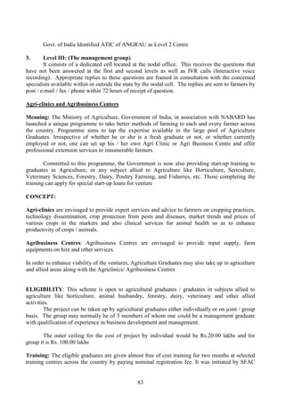 83
Govt. of India Identified ATIC of ANGRAU as Level 2 Centre
3. Level III: (The management group)
It consists of a dedicated cell located at the nodal office. This receives the questions that
have not been answered at the first and second levels as well as IVR calls (Interactive voice
recording). Appropriate replies to these questions are framed in consultation with the concerned
specialists available within or outside the state by the nodal cell. The replies are sent to farmers by
post / e-mail / fax / phone within 72 hours of receipt of question.
Agri-clinics and Agribusiness Centers
Meaning: The Ministry of Agriculture, Government of India, in association with NABARD has
launched a unique programme to take better methods of farming to each and every farmer across
the country. Programme aims to tap the expertise available in the large pool of Agriculture
Graduates. Irrespective of whether he or she is a fresh graduate or not, or whether currently
employed or not, one can set up his / her own Agri Clinic or Agri Business Centre and offer
professional extension services to innumerable farmers.
Committed to this programme, the Government is now also providing start-up training to
graduates in Agriculture, or any subject allied to Agriculture like Horticulture, Sericulture,
Veterinary Sciences, Forestry, Dairy, Poultry Farming, and Fisheries, etc. Those completing the
training can apply for special start-up loans for venture
CONCEPT:
Agri-clinics are envisaged to provide expert services and advice to farmers on cropping practices,
technology dissemination, crop protection from pests and diseases, market trends and prices of
various crops in the markets and also clinical services for animal health so as to enhance
productivity of crops / animals.
Agribusiness Centres: Agribusiness Centres are envisaged to provide input supply, farm
equipments on hire and other services.
In order to enhance viability of the ventures, Agriculture Graduates may also take up in agriculture
and allied areas along with the Agriclinics/ Agribusiness Centres
ELIGIBILITY: This scheme is open to agricultural graduates / graduates in subjects allied to
agriculture like horticulture, animal husbandry, forestry, dairy, veterinary and other allied
activities.
The project can be taken up by agricultural graduates either individually or on joint / group
basis. The group may normally be of 5 members of whom one could be a management graduate
with qualification of experience in business development and management.
The outer ceiling for the cost of project by individual would be Rs.20.00 lakhs and for
group it is Rs. 100.00 lakhs
Training: The eligible graduates are given almost free of cost training for two months at selected
training centres across the country by paying nominal registration fee. It was initiated by SFAC
 