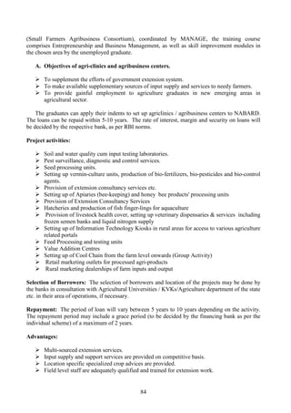 84
(Small Farmers Agribusiness Consortium), coordinated by MANAGE, the training course
comprises Entrepreneurship and Business Management, as well as skill improvement modules in
the chosen area by the unemployed graduate.
A. Objectives of agri-clinics and agribusiness centers.
To supplement the efforts of government extension system.
To make available supplementary sources of input supply and services to needy farmers.
To provide gainful employment to agriculture graduates in new emerging areas in
agricultural sector.
The graduates can apply their indents to set up agriclinics / agribusiness centers to NABARD.
The loans can be repaid within 5-10 years. The rate of interest, margin and security on loans will
be decided by the respective bank, as per RBI norms.
Project activities:
Soil and water quality cum input testing laboratories.
Pest surveillance, diagnostic and control services.
Seed processing units.
Setting up vermin-culture units, production of bio-fertilizers, bio-pesticides and bio-control
agents.
Provision of extension consultancy services etc.
Setting up of Apiaries (bee-keeping) and honey bee products' processing units
Provision of Extension Consultancy Services
Hatcheries and production of fish finger-lings for aquaculture
Provision of livestock health cover, setting up veterinary dispensaries & services including
frozen semen banks and liquid nitrogen supply
Setting up of Information Technology Kiosks in rural areas for access to various agriculture
related portals
Feed Processing and testing units
Value Addition Centres
Setting up of Cool Chain from the farm level onwards (Group Activity)
Retail marketing outlets for processed agri-products
Rural marketing dealerships of farm inputs and output
Selection of Borrowers: The selection of borrowers and location of the projects may be done by
the banks in consultation with Agricultural Universities / KVKs/Agriculture department of the state
etc. in their area of operations, if necessary.
Repayment: The period of loan will vary between 5 years to 10 years depending on the activity.
The repayment period may include a grace period (to be decided by the financing bank as per the
individual scheme) of a maximum of 2 years.
Advantages:
Multi-sourced extension services.
Input supply and support services are provided on competitive basis.
Location specific specialized crop advices are provided.
Field level staff are adequately qualified and trained for extension work.
 