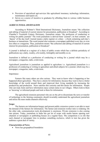85
Provision of specialized agri-services like agricultural insurance, technology information,
maintenance and repairs etc.
Serves as a source of incentive to graduates by affording them to various viable business
opportunities.
AGRICULTURAL JOURNALISM
According to Webster’s Third International Dictionary, Journalism means “the collection
and editing of material of current interest for presentation, publication or broadcast”. According to
Chamber’s Twentieth Century Dictionary, Journalism means “the profession of conducting or
writing for public journals” The word journalism is derived from “journal”; its best contents are
‘dujour’ of the day itself. Journal means a daily register or a diary – a book containing each day’s
business or transactions. The word journal also connotes a newspaper published every day or even
less often or a magazine. Thus, journalism means “the collection and editing of material of current
interest for presentation, publication or broadcast”.
A journal is defined as a register of a diary of public events which has a definite periodicity of
publications say a daily, weekly, a bi-weekly, fortnightly and monthly so on.
Journalism is defined as a profession of conducting or writing for a journal which may be a
newspaper, a magazine, radio, a television.
Agricultural journalism is journalism as applied to agriculture i.e. Agricultural journalism is a
profession of conducting or writing in agriculture and allied subjects for a journal, which may be a
newspaper, a magazine, radio, a television.
Importance:
Farmers like many others are also curious. They want to know what is happening or has
happened about agriculture. They have a desire for information, because they want to have a better
knowledge of the world around them and improved their living standards by increasing the
productivity and production. News satisfies this curiosity and this desire for information. People
who can read, listen and have information enjoy certain status in our villages. Others look to them
as ‘knowing’ or informed people and look to them for information.
The agricultural extension personnel who are on the job to disseminate the news or transfer
of technology to the farming community should invariably understand the agricultural journalism
and utilize the mass media channels effectively.
Scope:
` The farmers are information hungry and present public extension system is not able to meet
the demand of the farmers for information. The farmer and extension worker ratio is widening. On
the other side, communication tools development is enormous. Private extension is also coming
into picture. Today, journalism in India has got lot of scope with media barons opening new
channels or newspapers or publishing houses on a regular basis. The competition is so rife that
each channel or newspaper tires to produce something exclusive, which in turn has given the
audience a great deal of variety.
Characteristics of News:
• News has geographical boundaries
 