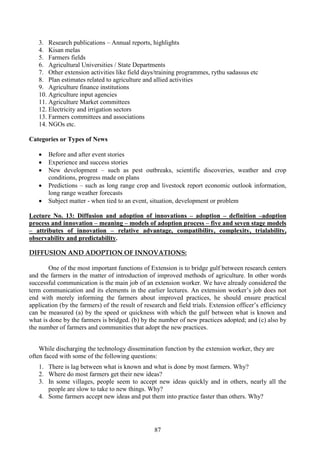 87
3. Research publications – Annual reports, highlights
4. Kisan melas
5. Farmers fields
6. Agricultural Universities / State Departments
7. Other extension activities like field days/training programmes, rythu sadassus etc
8. Plan estimates related to agriculture and allied activities
9. Agriculture finance institutions
10. Agriculture input agencies
11. Agriculture Market committees
12. Electricity and irrigation sectors
13. Farmers committees and associations
14. NGOs etc.
Categories or Types of News
• Before and after event stories
• Experience and success stories
• New development – such as pest outbreaks, scientific discoveries, weather and crop
conditions, progress made on plans
• Predictions – such as long range crop and livestock report economic outlook information,
long range weather forecasts
• Subject matter - when tied to an event, situation, development or problem
Lecture No. 13: Diffusion and adoption of innovations – adoption – definition –adoption
process and innovation – meaning – models of adoption process – five and seven stage models
– attributes of innovation – relative advantage, compatibility, complexity, trialability,
observability and predictability.
DIFFUSION AND ADOPTION OF INNOVATIONS:
One of the most important functions of Extension is to bridge gulf between research centers
and the farmers in the matter of introduction of improved methods of agriculture. In other words
successful communication is the main job of an extension worker. We have already considered the
term communication and its elements in the earlier lectures. An extension worker’s job does not
end with merely informing the farmers about improved practices, he should ensure practical
application (by the farmers) of the result of research and field trials. Extension officer’s efficiency
can be measured (a) by the speed or quickness with which the gulf between what is known and
what is done by the farmers is bridged. (b) by the number of new practices adopted; and (c) also by
the number of farmers and communities that adopt the new practices.
While discharging the technology dissemination function by the extension worker, they are
often faced with some of the following questions:
1. There is lag between what is known and what is done by most farmers. Why?
2. Where do most farmers get their new ideas?
3. In some villages, people seem to accept new ideas quickly and in others, nearly all the
people are slow to take to new things. Why?
4. Some farmers accept new ideas and put them into practice faster than others. Why?
 