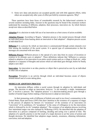 88
5. Some new ideas and practices are accepted quickly and with little apparent efforts, while
others are accepted only after years of effort put forth by extension agencies. Why?
These questions have been focus of considerable research by the behavioural scientists in
several countries including India. Answers to the questions may be found if the extension workers
understand the meaning of diffusion, adoption, their processes, innovation etc. by which farmers
accept new ideas as described below
Adoption-It is a decision to make full use of an innovation as a best course of action available.
Adoption Process: According to Rogers, “adoption process is the mental process through which
an individual passes from hearing about an innovation to final adoption”. Adoption process occurs
at individual level
Diffusion-It is a process by which an innovation is communicated through certain channels over
time among the members of the social system. It is special type of communication in that the
messages are concerned with new ideas.
Diffusion Process: Diffusion process is the spread of a new idea from its source of invention or
creation to its ultimate users or adopters”. These definitions indicate that “diffusion is a process
related to adoption of an innovation in an entire social system such as a village or block etc., while
adoption is a sequence of thoughts and actions which an individual goes through, before he finally
adopts a new idea”.
Innovation: An innovation is an idea, practice or object that is perceived as new by an individual
or other unit of adoption.
Perception: Perception is an activity through which an individual becomes aware of objects
around oneself and of events taking place.
MODELS OF ADOPTION PROCESS:
An innovation diffuses within a social system through its adoption by individuals and
groups. The decision to adopt an innovation, however, “is not normally a single, instantaneous
act”, it involves a process. The “adoption process” is a decision-making process goes through a
number of mental stages before making a final decision to adopt an innovation.
In their pioneering work of diffusion of hybrid corn seed in two Iowa’s communities in the
United States, Ryan and Gross (1943) first drew attention to the existence of a sequence of stages
in the process of adoption by farmers (1) “awareness” of the existence of an innovation (2)
“conviction” of its usefulness, (3) “acceptance” in the sense of willingness to try the innovations
which is followed by its (4) “complete adoption”. The existence of an adoption process involving
four interrelated stages was also outlined by Wilkening (1953). He described that the adoption of
innovation as a process composed of learning, deciding and acting over a period of time. The
adoption of a specific practice is not the result of a single decision to act but series of actions and
thought decisions. He identified four adoption stages namely, awareness, obtaining information,
conviction, trial and adoption.
 