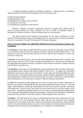 89
As already discussed, adoption is essentially as decision – making process. According to
Johnson and Haver (1955), decision-making involves the following steps.
(i) Observing the problems
(ii) Making analysis of it
(iii) Deciding the available courses of action
(iv) Taking one course and
(v) Accepting the consequence of the decision
Decision - making is a process comprising a sequence of stages with a distinct type of
activity occurring during each stage. Similarly, the way in which an individual adopts an
innovation is viewed as a process, a series of related events in a time sequence.
The North Central Rural Sociology Subcommittee for the study of Diffusion of Farm
Practices (1955) identified 5 stages of the adoption process, which received world wide attention.
They are 1) Awareness 2) Interest 3) Evaluation 4) Trial and 5)Adoption.
FIVE (5) STAGE MODEL OF ADOPTION PROCESS.(North Central Rural Sociology Sub
Committee)
1. Awareness:: At this stage an individual becomes aware of some new idea such as maize hybrid
or new pesticide. He knows about the existence of the new idea but he lacks details about it... For
instance, he may know only the name and may not know what the idea or product is, what it will
do or how it will work.
2. Interest: At the interest stage, a person wants more information about the idea or product. He
wants to know what it is, how it works and what its potentialities are. He may say to himself that
this might help him increase his income, or help him control insects or diseases or improve farming
or home life in some other way.
3. Evaluation: At this stage, the individual makes mental application of the new idea to the present
and anticipated future situations and decides whether or not to try it. He applies the information
obtained in the previous stages to his own situation. At this stage, the individual judges the worth
of the innovation. The person makes an assessment whether the idea is applicable to own situation,
and if applied what would be the result. He asks himself “can I do it? And if I do it, will it be better
than I am doing now; will it increase my income or otherwise bring me satisfaction?”
4. Trial: The individual actually applies the new idea on a small scale in order to determine its
utility in own situation. If he decides that the idea has possibilities for him he will try it. The trial
stage is characterized by small-scale experimental use, and by the need for specific information
which deals with: “How do I do it; how much I do I use; when do I do it; how can I make it work
best for me?” Apparently individuals need to test a new idea even though they have thought about
it for a long time and gathered information concerning it. Trial may be considered as the practical
evaluation of the innovation. It provides evidence of the advantages of the innovation.
5.Adoption This final stage in the process is characterized by large scale, continued use of the
idea, and most of all, by satisfaction with the idea. Trial may be considered as the practical
evaluation of an innovation. It provides evidence of advantages of the innovation. Being satisfied
with the trial and considering the pros and cons of the situation, the individual takes final decision
and applies the innovation in a scale appropriate to own situation on a continued basis.
 