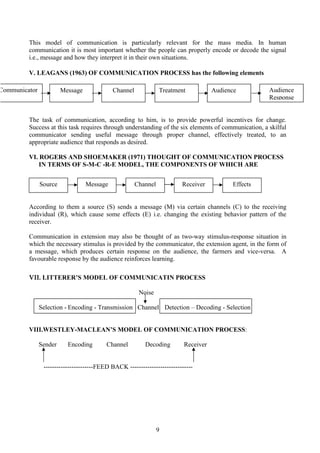 9
This model of communication is particularly relevant for the mass media. In human
communication it is most important whether the people can properly encode or decode the signal
i.e., message and how they interpret it in their own situations.
V. LEAGANS (1963) OF COMMUNICATION PROCESS has the following elements
The task of communication, according to him, is to provide powerful incentives for change.
Success at this task requires through understanding of the six elements of communication, a skilful
communicator sending useful message through proper channel, effectively treated, to an
appropriate audience that responds as desired.
VI. ROGERS AND SHOEMAKER (1971) THOUGHT OF COMMUNICATION PROCESS
IN TERMS OF S-M-C -R-E MODEL, THE COMPONENTS OF WHICH ARE
According to them a source (S) sends a message (M) via certain channels (C) to the receiving
individual (R), which cause some effects (E) i.e. changing the existing behavior pattern of the
receiver.
Communication in extension may also be thought of as two-way stimulus-response situation in
which the necessary stimulus is provided by the communicator, the extension agent, in the form of
a message, which produces certain response on the audience, the farmers and vice-versa. A
favourable response by the audience reinforces learning.
VII. LITTERER’S MODEL OF COMMUNICATIN PROCESS
Noise
Selection - Encoding - Transmission Channel Detection – Decoding - Selection
VIII.WESTLEY-MACLEAN’S MODEL OF COMMUNICATION PROCESS:
Sender Encoding Channel Decoding Receiver
-----------------------FEED BACK -----------------------------
Source Message Channel Receiver Effects
MessageCommunicator Channel Treatment Audience Audience
Response
 