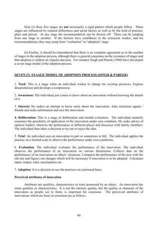 90
Note (i) these five stages are not necessarily a rigid pattern which people follow. These
stages are influenced by cultural differences and social factors as well as by the kind of practice,
place and person. At any stage the recommendation can be thrown off. There can be jumping
from one stage to another. If the farmers have confidence in the extension worker, and his
recommendations, they may jump form “evaluation” to “adoption” stage.
(ii) Further, it should be remembered that there is no complete agreement as to the number
of stages in the adoption process, although there is general consensus on the existence of stages and
that adoption is seldom an impulse decision. For instance Singh and Pareek (1960) have developed
a seven stage model of the adoption process.
SEVEN (7) STAAGE MODEL OF ADOPTION PROCESS (SINGH & PAREEK)
1. Need: This is a stage when an individual wishes to change his existing practices, Express
dissatisfaction and develops a compromise.
2. Awareness: The individual just comes to know about an innovation without knowing the details
of it.
3. Interest: He makes an attempt to know more about the innovation. Asks extension agents /
friends and seeks information and sees the innovation.
4. Deliberation: This is a stage of deliberation and mental evaluation. The individual mentally
examines the possibility of application of the innovation under own condition. He seeks advice of
opinion leaders, observes the performance at different places and discusses with family members.
The individual then takes a decision to try out or reject the idea.
5. Trial: An individual uses an innovation in part or sometimes in full. The individual applies the
practice on a limited scale to observe the performance under own conditions.
6. Evaluation: The individual evaluates the performance of the innovation. The individual
observes the performance of an innovation on various dimensions. Collects data on the
performance of an innovation on others’ situations. Compares the performance of the new with the
old one and figures out changes which will be necessary if innovation is to be adopted. Calculates
input- output, risks, uncertainties etc.
7. Adoption: It is a decision to use the practices on continued basis.
Perceived attributes of innovation
Attributes are qualities, characteristics or traits possessed by an object. An innovation has
some qualities or characteristics. It is not the intrinsic quality, but the quality or character of the
innovation as people see to them, is important for extension. The perceived attributes of
innovations which are basic to extension are as follows.
 