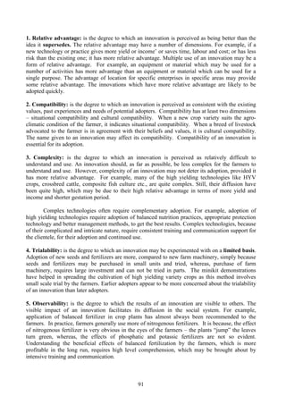 91
1. Relative advantage: is the degree to which an innovation is perceived as being better than the
idea it supersedes. The relative advantage may have a number of dimensions. For example, if a
new technology or practice gives more yield or income’ or saves time, labour and cost; or has less
risk than the existing one; it has more relative advantage. Multiple use of an innovation may be a
form of relative advantage. For example, an equipment or material which may be used for a
number of activities has more advantage than an equipment or material which can be used for a
single purpose. The advantage of location for specific enterprises in specific areas may provide
some relative advantage. The innovations which have more relative advantage are likely to be
adopted quickly.
2. Compatibility: is the degree to which an innovation is perceived as consistent with the existing
values, past experiences and needs of potential adopters. Compatibility has at least two dimensions
– situational compatibility and cultural compatibility. When a new crop variety suits the agro-
climatic condition of the farmer, it indicates situational compatibility. When a breed of livestock
advocated to the farmer is in agreement with their beliefs and values, it is cultural compatibility.
The name given to an innovation may affect its compatibility. Compatibility of an innovation is
essential for its adoption.
3. Complexity: is the degree to which an innovation is perceived as relatively difficult to
understand and use. An innovation should, as far as possible, be less complex for the farmers to
understand and use. However, complexity of an innovation may not deter its adoption, provided it
has more relative advantage. For example, many of the high yielding technologies like HYV
crops, crossbred cattle, composite fish culture etc., are quite complex. Still, their diffusion have
been quite high, which may be due to their high relative advantage in terms of more yield and
income and shorter gestation period.
Complex technologies often require complementary adoption. For example, adoption of
high yielding technologies require adoption of balanced nutrition practices, appropriate protection
technology and better management methods, to get the best results. Complex technologies, because
of their complicated and intricate nature, require consistent training and communication support for
the clientele, for their adoption and continued use.
4. Trialability: is the degree to which an innovation may be experimented with on a limited basis.
Adoption of new seeds and fertilizers are more, compared to new farm machinery, simply because
seeds and fertilizers may be purchased in small units and tried, whereas, purchase of farm
machinery, requires large investment and can not be tried in parts. The minikit demonstrations
have helped in spreading the cultivation of high yielding variety crops as this method involves
small scale trial by the farmers. Earlier adopters appear to be more concerned about the trialability
of an innovation than later adopters.
5. Observability: is the degree to which the results of an innovation are visible to others. The
visible impact of an innovation facilitates its diffusion in the social system. For example,
application of balanced fertilizer in crop plants has almost always been recommended to the
farmers. In practice, farmers generally use more of nitrogenous fertilizers. It is because, the effect
of nitrogenous fertilizer is very obvious in the eyes of the farmers – the plants “jump” the leaves
turn green, whereas, the effects of phosphatic and potassic fertilizers are not so evident.
Understanding the beneficial effects of balanced fertilization by the farmers, which is more
profitable in the long run, requires high level comprehension, which may be brought about by
intensive training and communication.
 