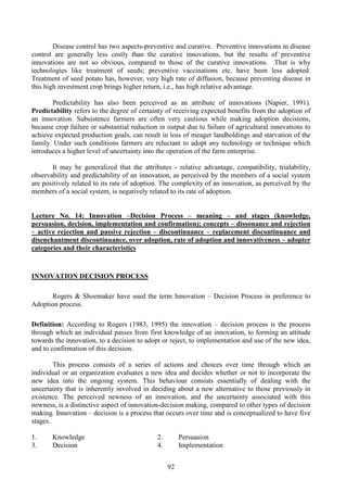 92
Disease control has two aspects-preventive and curative. Preventive innovations in disease
control are generally less costly than the curative innovations, but the results of preventive
innovations are not so obvious, compared to those of the curative innovations. That is why
technologies like treatment of seeds; preventive vaccinations etc. have been less adopted.
Treatment of seed potato has, however, very high rate of diffusion, because preventing disease in
this high investment crop brings higher return, i.e., has high relative advantage.
Predictability has also been perceived as an attribute of innovations (Napier, 1991).
Predictability refers to the degree of certainty of receiving expected benefits from the adoption of
an innovation. Subsistence farmers are often very cautious while making adoption decisions,
because crop failure or substantial reduction in output due to failure of agricultural innovations to
achieve expected production goals, can result in loss of meager landholdings and starvation of the
family. Under such conditions farmers are reluctant to adopt any technology or technique which
introduces a higher level of uncertainty into the operation of the farm enterprise.
It may be generalized that the attributes - relative advantage, compatibility, trialability,
observability and predictability of an innovation, as perceived by the members of a social system
are positively related to its rate of adoption. The complexity of an innovation, as perceived by the
members of a social system, is negatively related to its rate of adoption.
Lecture No. 14: Innovation –Decision Process – meaning – and stages (knowledge,
persuasion, decision, implementation and confirmation); concepts – dissonance and rejection
– active rejection and passive rejection – discontinuance – replacement discontinuance and
disenchantment discontinuance, over adoption, rate of adoption and innovativeness – adopter
categories and their characteristics
INNOVATION DECISION PROCESS
Rogers & Shoemaker have used the term Innovation – Decision Process in preference to
Adoption process.
Definition: According to Rogers (1983, 1995) the innovation – decision process is the process
through which an individual passes from first knowledge of an innovation, to forming an attitude
towards the innovation, to a decision to adopt or reject, to implementation and use of the new idea,
and to confirmation of this decision.
This process consists of a series of actions and choices over time through which an
individual or an organization evaluates a new idea and decides whether or not to incorporate the
new idea into the ongoing system. This behaviour consists essentially of dealing with the
uncertainty that is inherently involved in deciding about a new alternative to those previously in
existence. The perceived newness of an innovation, and the uncertainty associated with this
newness, is a distinctive aspect of innovation-decision making, compared to other types of decision
making. Innovation – decision is a process that occurs over time and is conceptualized to have five
stages.
1. Knowledge 2. Persuasion
3. Decision 4. Implementation
 