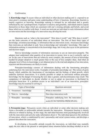 93
5. Confirmation
1. Knowledge stage: It occurs when an individual or other decision making unit is exposed to an
innovation’s existence and gains some understanding of how it functions. Knowledge function is
mainly cognitive or knowing. Knowledge seeking is initiated by an individual and is greatly
influenced by one’s predispositions. Exposure is selective and generally, individuals tend to expose
themselves to those ideas which are consistent with one’s existing attitudes and beliefs, and avoid
those which are in conflict with them. A need can motivate an individual to seek information about
an innovation and the knowledge of a innovation may develop the need.
Questions such as ‘what is the innovation?’ ‘How does it work?’ and ‘Why does it work?’
are the main concerns of an individual about an innovation. The first of these three types of
knowledge, awareness-knowledge, is information that an innovation exists. Awareness-knowledge
then motivates an individual to seek ‘how-to-knowledge and ‘principles’ knowledge. This type of
information-seeking is concentrated at the knowledge stage, but it may also occur at the persuasion
and decision stages.
How-to knowledge consists of information necessary to use an innovation properly. The
adopter must understand what quantity of an innovation to secure, how to use it correctly, and so
on. In the case of innovations that are relatively more complex, the amount of how-to knowledge
needed for proper adoption is much greater than in the case of less complex ideas. And when an
adequate level of how-to knowledge is not obtained prior to the trial and adoption of an innovation,
rejection and discontinuance are likely to result.
Principles-knowledge consists of information dealing with the functioning principles
underlying how the innovation works. Examples of principles-knowledge are: The notion of germ
theory, which underlies the functioning of vaccinations and the biology of plant growth, which
underlies fertilizer innovations. It is usually possible to adopt an innovation without principle-
knowledge, but the danger of misusing the new idea is greater, and discontinuance may result. The
competence of individuals to decide whether or not to adopt an innovation is facilitated by
principles know-how. If a problem occurs in an individual’s use of an innovation, principles-
knowledge may be essential in solving it.
Types of knowledge Questions answered
1. “Awareness – knowledge What is innovation
2. “How to – knowledge How does innovation work
3. “Principles – knowledge Principles underlying how the innovation
work (FUNCTIONING PRINCIPLES)
2. Persuasion stage: Persuasion occurs when an individual or some other decision making unit
forms a favorable or unfavorable attitude towards the innovation. Persuasion function is mainly
affective or related to feeling. At this stage, the individual becomes more psychologically involved
with the innovation and actively seeks information about it. The individual perceives the attributes
of innovation, which is conditioned by one’s personality and social system norms, and develops a
general idea about the innovation.
In developing a favourable attitude towards the innovation, an individual may mentally
apply the new idea to the present or anticipated future situation before deciding whether or not to
 