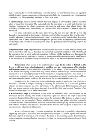 94
try it. There may be two levels of attitudes, a specific attitude towards the innovation, and a general
attitude towards change. A previous positive experience helps the process and a previous negative
experience i.e. a failure develops resistance to future new ideas.
3. Decision stage: Decision occurs when an individual engages in activities that lead to a choice to
adopt or reject the innovation. The individual puts the innovation to a small-scale trial in own
situation. Considering its relative advantage, risk involved and many other related factors like
availability of market, need for the family etc., the individual decides whether to adopt or reject the
innovation.
For some individuals and for some innovations, the trial of a new idea by a peer like
themselves can substitute at least in part., for their own trial of an innovation. This ‘trial by others’
provides a kind of vicarious (realized through other’s experience) trial for an individual. Extension
agents often seek to speed up the innovation-process fpr individuals by organizing demonstrations
and field days of a new idea in a social system. These are quite effective in influencing adoption by
individuals.
4.Implementation stage. Implementation occurs when an individual or other decision making unit
puts an innovation into use. At this stage the individual is generally concerned with where to get
the innovation, how to use it and what operational problems will be faced and how these could be
solved. Implementation may involve changes in management of the enterprise and/or modification
in the innovation, to suit more closely to the specific needs of the particular person who adopts it.
Re-invention often occurs at the implementation stage. Re-invention is defined as the
degree to which an innovation is changed or modified by a user in the process of its adoption
and implementation. Re-invention often is beneficial to the adopters of an innovation. Flexibility
in the process of adopting an innovation may reduce mistakes and encourage customization of the
innovation to fit it more appropriately to local situations or changing conditions. As a result of re-
invention, an innovation may be more appropriate in matching an adopter’s preexisting problems
and more responsive to new problems that arise during the innovation-decision process.
Recognition of the existence of Re-invention brings into focus a different view of adoption
behaviour – instead of simply accepting or rejecting an innovation as a fixed idea, potential
adopters on many occasions are active participants in the adoption and diffusion process, to give
their own unique meaning to the innovation as it is applied in their local context. Adoption of an
innovation is thus a process of social construction.
5. Confirmation stage: Confirmation occurs when an individual seeks reinforcement of an
innovation decision already been made, or reverses a previous decision to adopt or reject the
innovation if exposed to conflicting messages about the innovation. The decision to adopt or reject
an innovation is not a terminal act. Human mind is in a dynamic state and an individual constantly
evaluates situation. If the individual perceives that the innovation is giving satisfactory results he
will continue otherwise may reject it. Reversal of the decision after adoption or rejection of an
innovation may, take place at a later state.
At the confirmation stage, extension agents have the additional responsibility of providing
supporting messages to individuals who have previously adopted. Extension agents often assume
that once adoption is secured, it will continue. But there is no assurance against discontinuance,
because negative messages about an innovation circulate via interpersonal networks in most client
systems.
 
