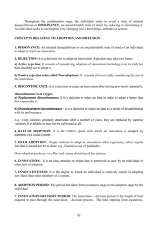 95
Throughout the confirmation stage, the individual seeks to avoid a state of internal
disequilibrium or DISSONANCE, an uncomfortable state of mind, by reducing or eliminating it.
An individual seeks to accomplish it by changing one’s knowledge, attitudes or actions.
CONCEPTS RELATING TO ADOPTION AND DIFFUSION
1. DISSONANCE: An internal disequilibrium or an uncomfortable state of mind of an individual
to adopt or reject an innovation.
2. REJECTION: It is a decision not to adopt an innovation. Rejection may take two forms.
a) Active rejection: It consists of considering adoption of innovation (including even its trial) but
then deciding not to adopt it.
b) Passive rejection (also called Non-adoption): It consists of never really considering the use of
the innovation.
3. DISCONTINUANCE: It is a decision to reject an innovation after having previously adopted it.
Discontinuance is of 2 types
a) Replacement discontinuance: It is a decision to reject an idea in order to adopt a better idea
that supersedes it.
b) Disenchantment discontinuance : It is a decision to reject an idea as a result of dissatisfaction
with its performance.
E.g.: Crop varieties generally deteriorate after a number of years, they are replaced by superior
varieties, if available or may not be cultivated at all.
4. RATE OF ADOPTION: It is the relative speed with which an innovation is adopted by
members of a social system.
5. OVER ADOPTION:: People continue to adopt an innovation rather vigorously, when experts
feel that it should not be so done. e.g., Excessive use of pesticides.
Over adoption produces -ve effect and causes distortion of the systems.
6. INNOVATION: It is an idea, practice or object that is perceived as new by an individual or
other unit of adoption.
7. INNOVATIVENESS: It is the degree to which an individual is relatively earlier in adopting
new ideas than other members of a system.
8. ADOPTION PERIOD: The period that takes from awareness stage to the adoption stage by the
individual.
9. INNOVATION-DECISION PERIOD: The innovation – decision period is the length of time
required to pass through the innovation – decision process. The time elapsing form awareness-
 