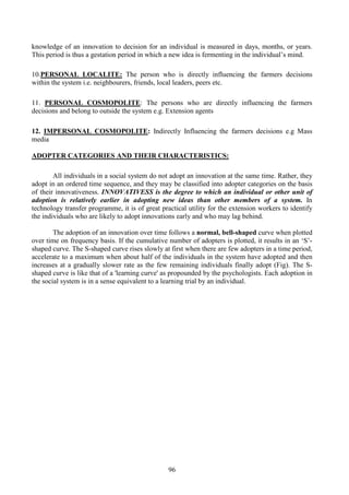 96
knowledge of an innovation to decision for an individual is measured in days, months, or years.
This period is thus a gestation period in which a new idea is fermenting in the individual’s mind.
10.PERSONAL LOCALITE: The person who is directly influencing the farmers decisions
within the system i.e. neighbourers, friends, local leaders, peers etc.
11. PERSONAL COSMOPOLITE: The persons who are directly influencing the farmers
decisions and belong to outside the system e.g. Extension agents
12. IMPERSONAL COSMOPOLITE: Indirectly Influencing the farmers decisions e.g Mass
media
ADOPTER CATEGORIES AND THEIR CHARACTERISTICS:
All individuals in a social system do not adopt an innovation at the same time. Rather, they
adopt in an ordered time sequence, and they may be classified into adopter categories on the basis
of their innovativeness. INNOVATIVESS is the degree to which an individual or other unit of
adoption is relatively earlier in adopting new ideas than other members of a system. In
technology transfer programme, it is of great practical utility for the extension workers to identify
the individuals who are likely to adopt innovations early and who may lag behind.
The adoption of an innovation over time follows a normal, bell-shaped curve when plotted
over time on frequency basis. If the cumulative number of adopters is plotted, it results in an ‘S’-
shaped curve. The S-shaped curve rises slowly at first when there are few adopters in a time period,
accelerate to a maximum when about half of the individuals in the system have adopted and then
increases at a gradually slower rate as the few remaining individuals finally adopt (Fig). The S-
shaped curve is like that of a 'learning curve' as propounded by the psychologists. Each adoption in
the social system is in a sense equivalent to a learning trial by an individual.
 