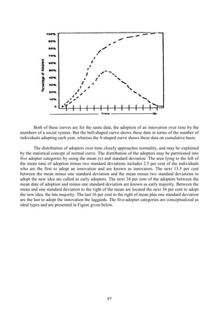 97
Both of these curves are for the same data, the adoption of an innovation over time by the
members of a social system. But the bell-shaped curve shows these data in terms of the number of
individuals adopting each year, whereas the S-shaped curve shows these data on cumulative basis.
The distribution of adopters over time closely approaches normality, and may be explained
by the statistical concept of normal curve. The distribution of the adopters may be partitioned into
five adopter categories by using the mean (x) and standard deviation. The area lying to the left of
the mean time of adoption minus two standard deviations includes 2.5 per cent of the individuals
who are the first to adopt an innovation and are known as innovators. The next 13.5 per cent
between the mean minus one standard deviation and the mean minus two standard deviations to
adopt the new idea are called as early adopters. The next 34 per cent of the adopters between the
mean date of adoption and minus one standard deviation are known as early majority. Between the
mean and one standard deviation to the right of the mean are located the next 34 per cent to adopt
the new idea, the late majority. The last 16 per cent to the right of mean plus one standard deviation
are the last to adopt the innovation the laggards. The five-adopter categories are conceptualized as
ideal types and are presented in Figure given below.
 