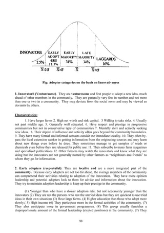 98
Fig: Adopter categories on the basis on Innovativeness
1. InnovatorS (Venturesome). They are venturesome and first people to adopt a new idea, much
ahead of other members in the community. They are generally very few in number and not more
than one or two in a community. They may deviate from the social norm and may be viewed as
deviants by others.
Characteristics:
1. Have larger farms 2. High net worth and risk capital. 3 Willing to take risks. 4. Usually
not past middle age. 5. Generally well educated. 6. Have respect and prestige in progressive
communities but not in conservative type of communities 7. Mentally alert and actively seeking
new ideas. 8. Their shpere of influence and activity often goes beyond the community boundaries.
9. They have many formal and informal contacts outside the immediate locality. 10. They often by-
pass the local extension worker in getting information from the originating sources and may learn
about new things even before he does. They sometimes manage to get samples of seeds or
chemicals even before they are released for public use. 11. They subscribe to many farm magazines
and specialised publications 12. Other farmers may watch the innovators and know what they are
doing but the innovators are not generally named by other farmers as “neighbours and friends” to
whom they go for information.
2. Early adopters (respectuful): They are localite and are a more integrated part of the
community. Because early adopters are not too far ahead, the average members of the community
can comprehend their activities relating to adoption of the innovation. They have more opinion
leadership and potential adopters look to them for advice and information about the innovation.
They try to maintain adoption leadership to keep up their prestige in the community.
(1) Younger than who have a slower adoption rate, but not necessarily younger than the
innovators (2) They are not the persons who test the untried ideas but they are quickest to use tried
ideas in their own situations (3) Have large farms. (4) Higher education than those who adopt more
slowly.( 5) High income (6) They participate more in the formal activities of the community. (7)
They also participate more in government programmes. (8) This group usually furnishes a
disproportionate amount of the formal leadership (elected positions) in the community. (7) They
 