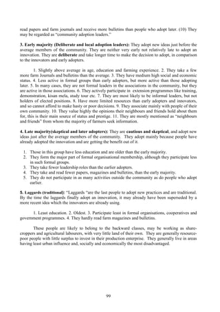 99
read papers and farm journals and receive more bulletins than people who adopt later. (10) They
may be regarded as “community adoption leaders.”
3. Early majority (Deliberate and local adoption leaders): They adopt new ideas just before the
average members of the community. They are neither very early not relatively late to adopt an
innovation. They are deliberate and take longer time to make the decision to adopt, in comparison
to the innovators and early adopters.
1. Slightly above average in age, education and farming experience. 2. They take a few
more farm Journals and bulletins than the average. 3. They have medium high social and economic
status. 4. Less active in formal groups than early adopters, but more active than those adopting
later. 5. In many cases, they are not formal leaders in the associations in the community, but they
are active in those associations. 6. They actively participate in extension programmes like training,
demonstration, kisan mela, study tour etc. 7. They are most likely to be informal leaders, but not
holders of elected positions. 8. Have more limited resources than early adopters and innovators,
and so cannot afford to make hasty or poor decisions. 9. They associate mainly with people of their
own community. 10. They value highly the opinions their neighbours and friends hold about them
for, this is their main source of status and prestige. 11. They are mostly mentioned as “neighbours
and friends” from whom the majority of farmers seek information.
4. Late majority(skeptical and later adopters): They are cautious and skeptical, and adopt new
ideas just after the average members of the community. They adopt mainly because people have
already adopted the innovation and are getting the benefit out of it.
1. Those in this group have less education and are older than the early majority.
2. They form the major part of formal organisational membership, although they participate less
in such formal groups.
3. They take fewer leadership roles than the earlier adopters.
4. They take and read fewer papers, magazines and bulletins, than the early majority.
5. They do not participate in as many activities outside the community as do people who adopt
earlier.
5. Laggards (traditional): “Laggards “are the last people to adopt new practices and are traditional.
By the time the laggards finally adopt an innovation, it may already have been superseded by a
more recent idea which the innovators are already using.
1. Least education. 2. Oldest. 3. Participate least in formal organisations, cooperatives and
government programmes. 4. They hardly read farm magazines and bulletins.
These people are likely to belong to the backward classes, may be working as share-
croppers and agricultural labourers, with very little land of their own. They are generally resource-
poor people with little surplus to invest in their production enterprise. They generally live in areas
having least urban influence and, socially and economically the most disadvantaged.
 