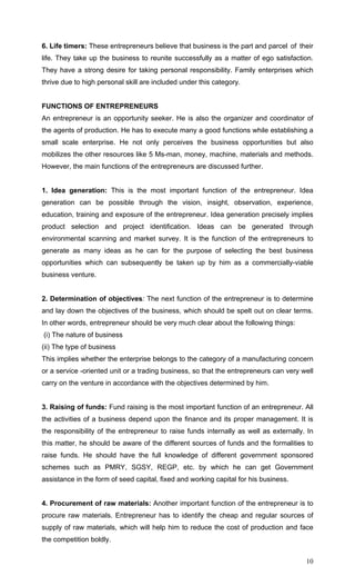 10
6. Life timers: These entrepreneurs believe that business is the part and parcel of their
life. They take up the business to reunite successfully as a matter of ego satisfaction.
They have a strong desire for taking personal responsibility. Family enterprises which
thrive due to high personal skill are included under this category.
FUNCTIONS OF ENTREPRENEURS
An entrepreneur is an opportunity seeker. He is also the organizer and coordinator of
the agents of production. He has to execute many a good functions while establishing a
small scale enterprise. He not only perceives the business opportunities but also
mobilizes the other resources like 5 Ms-man, money, machine, materials and methods.
However, the main functions of the entrepreneurs are discussed further.
1. Idea generation: This is the most important function of the entrepreneur. Idea
generation can be possible through the vision, insight, observation, experience,
education, training and exposure of the entrepreneur. Idea generation precisely implies
product selection and project identification. Ideas can be generated through
environmental scanning and market survey. It is the function of the entrepreneurs to
generate as many ideas as he can for the purpose of selecting the best business
opportunities which can subsequently be taken up by him as a commercially-viable
business venture.
2. Determination of objectives: The next function of the entrepreneur is to determine
and lay down the objectives of the business, which should be spelt out on clear terms.
In other words, entrepreneur should be very much clear about the following things:
(i) The nature of business
(ii) The type of business
This implies whether the enterprise belongs to the category of a manufacturing concern
or a service -oriented unit or a trading business, so that the entrepreneurs can very well
carry on the venture in accordance with the objectives determined by him.
3. Raising of funds: Fund raising is the most important function of an entrepreneur. All
the activities of a business depend upon the finance and its proper management. It is
the responsibility of the entrepreneur to raise funds internally as well as externally. In
this matter, he should be aware of the different sources of funds and the formalities to
raise funds. He should have the full knowledge of different government sponsored
schemes such as PMRY, SGSY, REGP, etc. by which he can get Government
assistance in the form of seed capital, fixed and working capital for his business.
4. Procurement of raw materials: Another important function of the entrepreneur is to
procure raw materials. Entrepreneur has to identify the cheap and regular sources of
supply of raw materials, which will help him to reduce the cost of production and face
the competition boldly.
 