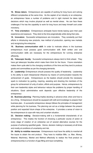 14
16. Stress takers: Entrepreneurs are capable of working for long hours and solving
different complexities at the same time. As the captain of an industry or an enterprise,
an entrepreneur faces a number of problems and in right moment he takes right
decisions which may involve physical as well as mental stress. He can face these
challenges if he has the capability to work for long hours and keep himself cool under
monotony.
17. Time orientation: Entrepreneurs anticipate future trends basing upon their past
experience and exposure. They stick to the time pragmatically while doing their jobs.
18. Innovators: Successful entrepreneurs are innovators. They constantly put their
efforts in introducing new products, new method of production, opening new markets
and recognizing the enterprise.
19. Business communication skill: In order to motivate others in the business
entrepreneurs must possess good communication skill. Both written and oral
communication skills are necessary for the entrepreneurs for running enterprise
efficiently.
20. Telescopic faculty: Successful entrepreneurs always tend to think ahead. They
have got telescopic faculties which make them think for the future. Future orientation
makes them quite alert to the changing conditions of the time and they tend to produce
goods and commodities as per the changing demands.
21. Leadership: Entrepreneurs should possess the quality of leadership. Leadership
is the ability to exert interpersonal influence by means of communication towards the
achievement of goals. Entrepreneurs as the leaders should provide the necessary
spark to motivation by guiding, inspiring, assisting and directing the members of the
group for achievement of unity of action, efforts and purpose. Hence, entrepreneurs by
their own leadership styles and behaviour reduce the problems by proper handling of
situations. Good administrative work depends upon effective leadership of the
entrepreneur.
22. Business planning: Planning implies deciding in advance what, when and how to
do a thing. Entrepreneurs should be equipped with skill and knowledge to prepare their
business plan. A successful entrepreneur always follows the principles of management
while planning for his business. The planning can act as a bridge between the present
position and expected future shape of the enterprise. It provides a sense of vision to
the entrepreneurs to cope with risky and uncertain situation.
23. Decision making: Decision-making skill is a fundamental characteristic of an
entrepreneur. This implies the function of choosing a particular course of action at
every stage of creation of an enterprise out of several alternative courses for the
purpose of achieving specified goals. Hence, decision making is necessary at all times
and mostly at conditions of uncertainty and risk.
24. Ability to mobilize resources: Entrepreneurs must have the ability to marshal all
the inputs to obtain the end product. They have to mobilize 6Ms, i.e. Man, Money,
Material, Machinery, Market and Method effectively to realize the final product as
entrepreneurship is a function of gap filling and input completing.
 
