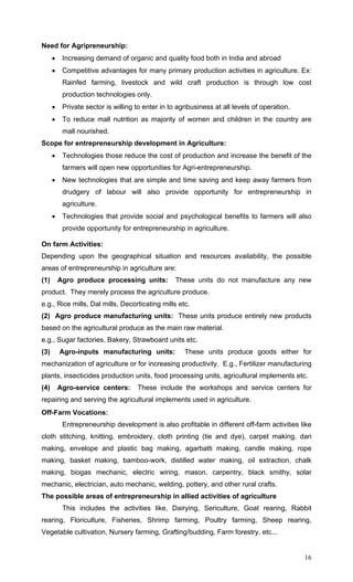 16
Need for Agripreneurship:
• Increasing demand of organic and quality food both in India and abroad
• Competitive advantages for many primary production activities in agriculture. Ex:
Rainfed farming, livestock and wild craft production is through low cost
production technologies only.
• Private sector is willing to enter in to agribusiness at all levels of operation.
• To reduce mall nutrition as majority of women and children in the country are
mall nourished.
Scope for entrepreneurship development in Agriculture:
• Technologies those reduce the cost of production and increase the benefit of the
farmers will open new opportunities for Agri-entrepreneurship.
• New technologies that are simple and time saving and keep away farmers from
drudgery of labour will also provide opportunity for entrepreneurship in
agriculture.
• Technologies that provide social and psychological benefits to farmers will also
provide opportunity for entrepreneurship in agriculture.
On farm Activities:
Depending upon the geographical situation and resources availability, the possible
areas of entrepreneurship in agriculture are:
(1) Agro produce processing units: These units do not manufacture any new
product. They merely process the agriculture produce.
e.g., Rice mills, Dal mills, Decorticating mills etc.
(2) Agro produce manufacturing units: These units produce entirely new products
based on the agricultural produce as the main raw material.
e.g., Sugar factories, Bakery, Strawboard units etc.
(3) Agro-inputs manufacturing units: These units produce goods either for
mechanization of agriculture or for increasing productivity. E.g., Fertilizer manufacturing
plants, insecticides production units, food processing units, agricultural implements etc.
(4) Agro-service centers: These include the workshops and service centers for
repairing and serving the agricultural implements used in agriculture.
Off-Farm Vocations:
Entrepreneurship development is also profitable in different off-farm activities like
cloth stitching, knitting, embroidery, cloth printing (tie and dye), carpet making, dari
making, envelope and plastic bag making, agarbatti making, candle making, rope
making, basket making, bamboo-work, distilled water making, oil extraction, chalk
making, biogas mechanic, electric wiring, mason, carpentry, black smithy, solar
mechanic, electrician, auto mechanic, welding, pottery, and other rural crafts.
The possible areas of entrepreneurship in allied activities of agriculture
This includes the activities like, Dairying, Sericulture, Goat rearing, Rabbit
rearing, Floriculture, Fisheries, Shrimp farming, Poultry farming, Sheep rearing,
Vegetable cultivation, Nursery farming, Grafting/budding, Farm forestry, etc...
 