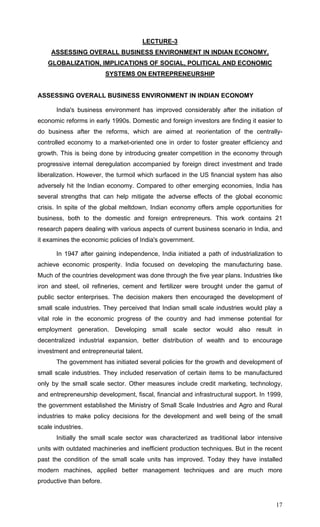 17
LECTURE-3
ASSESSING OVERALL BUSINESS ENVIRONMENT IN INDIAN ECONOMY,
GLOBALIZATION, IMPLICATIONS OF SOCIAL, POLITICAL AND ECONOMIC
SYSTEMS ON ENTREPRENEURSHIP
ASSESSING OVERALL BUSINESS ENVIRONMENT IN INDIAN ECONOMY
India's business environment has improved considerably after the initiation of
economic reforms in early 1990s. Domestic and foreign investors are finding it easier to
do business after the reforms, which are aimed at reorientation of the centrally-
controlled economy to a market-oriented one in order to foster greater efficiency and
growth. This is being done by introducing greater competition in the economy through
progressive internal deregulation accompanied by foreign direct investment and trade
liberalization. However, the turmoil which surfaced in the US financial system has also
adversely hit the Indian economy. Compared to other emerging economies, India has
several strengths that can help mitigate the adverse effects of the global economic
crisis. In spite of the global meltdown, Indian economy offers ample opportunities for
business, both to the domestic and foreign entrepreneurs. This work contains 21
research papers dealing with various aspects of current business scenario in India, and
it examines the economic policies of India's government.
In 1947 after gaining independence, India initiated a path of industrialization to
achieve economic prosperity. India focused on developing the manufacturing base.
Much of the countries development was done through the five year plans. Industries like
iron and steel, oil refineries, cement and fertilizer were brought under the gamut of
public sector enterprises. The decision makers then encouraged the development of
small scale industries. They perceived that Indian small scale industries would play a
vital role in the economic progress of the country and had immense potential for
employment generation. Developing small scale sector would also result in
decentralized industrial expansion, better distribution of wealth and to encourage
investment and entrepreneurial talent.
The government has initiated several policies for the growth and development of
small scale industries. They included reservation of certain items to be manufactured
only by the small scale sector. Other measures include credit marketing, technology,
and entrepreneurship development, fiscal, financial and infrastructural support. In 1999,
the government established the Ministry of Small Scale Industries and Agro and Rural
industries to make policy decisions for the development and well being of the small
scale industries.
Initially the small scale sector was characterized as traditional labor intensive
units with outdated machineries and inefficient production techniques. But in the recent
past the condition of the small scale units has improved. Today they have installed
modern machines, applied better management techniques and are much more
productive than before.
 