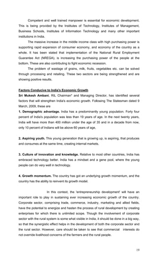 19
Competent and well trained manpower is essential for economic development.
This is being provided by the Institutes of Technology, Institutes of Management,
Business Schools, Institutes of Information Technology and many other important
institutions in India.
The massive increase in the middle income class with high purchasing power is
supporting rapid expansion of consumer economy, and economy of the country as a
whole. It has been stated that implementation of the National Rural Employment
Guarantee Act (NREGA), is increasing the purchasing power of the people at the
bottom. These are also contributing to fight economic recession.
The problem of wastage of grains, milk, fruits, vegetables etc. can be solved
through processing and retailing. These two sectors are being strengthened and are
showing positive results.
Factors Conducive to India's Economic Growth
Sri Mukesh Ambani, RIL Chairman* and Managing Director, has identified several
factors that will strengthen India's economic growth. Following The Statesman dated 9
March, 2009, these are
1. Demographic advantage. India has a predominantly young population. Forty four
percent of India's population was less than 19 years of age. In the next twenty years,
India will have more than 400 million under the age of 35 and in a decade from now,
only 10 percent of Indians will be above 60 years of age,
2. Aspiring youth. This young generation that is growing up, is aspiring, that produces
and consumes at the same time, creating internal markets.
3. Culture of innovation and knowledge. Relative to most other countries, India has
embraced technology better. India has a mindset and a gene pool, where the young
people can do very well in technology.
4. Growth momentum. The country has got an underlying growth momentum, and the
country has the ability to reinvent its growth model.
In this context, the 'entrepreneurship development' will have an
important role to play in sustaining ever increasing economic growth of the country.
Corporate sector, comprising trade, commerce, industry, marketing and allied fields,
have the potential to energize and hasten the process of rural development by creating
enterprises for which there is unlimited scope. Though the involvement of corporate
sector with the rural system is some what visible in India, it should be done in a big way,
so that the synergistic effect helps in the development of both the corporate sector and
the rural sector. However, care should be taken to see that commercial interests do
not override livelihood concerns of the farmers and the rural people.
 