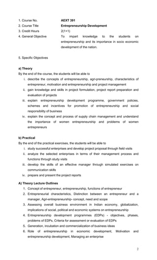 2
1. Course No. AEXT 391
2. Course Title Entrepreneurship Development
3. Credit Hours 2(1+1)
4. General Objective To impart knowledge to the students on
entrepreneurship and its importance in socio economic
development of the nation.
5. Specific Objectives
a) Theory
By the end of the course, the students will be able to
i. describe the concepts of entrepreneurship, agri-preneurship, characteristics of
entrepreneur, motivation and entrepreneurship and project management
ii. gain knowledge and skills in project formulation, project report preparation and
evaluation of projects
iii. explain entrepreneurship development programme, government policies,
schemes and incentives for promotion of entrepreneurship and social
responsibility of business
iv. explain the concept and process of supply chain management and understand
the importance of women entrepreneurship and problems of women
entrepreneurs
b) Practical
By the end of the practical exercises, the students will be able to
i. study successful enterprises and develop project proposal through field visits
ii. analyze the selected enterprises in terms of their management process and
functions through study visits
iii. develop the skills of an effective manager through simulated exercises on
communication skills
iv. prepare and present the project reports
A) Theory Lecture Outlines
1. Concept of entrepreneur, entrepreneurship, functions of entrepreneur
2. Entrepreneurial characteristics, Distinction between an entrepreneur and a
manager, Agri-entrepreneurship- concept, need and scope
3. Assessing overall business environment in Indian economy, globalization,
implications of social, political and economic systems on entrepreneurship
4. Entrepreneurship development programmes (EDPs) - objectives, phases,
problems of EDPs, Criteria for assessment or evaluation of EDPs
5. Generation, incubation and commercialization of business ideas
6. Role of entrepreneurship in economic development, Motivation and
entrepreneurship development, Managing an enterprise
 