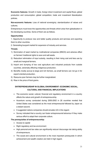 21
Economic features: Growth in trade, foreign direct investment and capital flows; global
production and consumption; global competition; trade and investment liberalization
policies.
Non-economic features: Loss of national sovereignty; standardization of values and
cultures.
Entrepreneurs must know the opportunities and threats which arise from globalization in
the developing countries. Some of them are as follows.
Opportunities
1. Opportunity to produce new and better quality products and services and exporting
them to other countries.
2. Generating buoyant market for expansion of industry and services.
Threats
1) Domination of seed market by multinational companies (MNCS) and adverse effect
on farmers' traditional rights to save and sell seeds.
2) Reduction/ elimination of input subsidy, resulting in their rising cost and less use by
small and marginal farmers.
3) Import and dumping of low cost agriculture and industrial products from outside
countries, adversely affecting indigenous production.
4) Benefits mostly accrue to large and rich farmers, as small farmers can not go in for
export oriented production.
5) Resource poor farmers may be further marginalized.
6) Rise in the price of food grains.
ENTREPRENEURSHIP IN GLOBAL ENVIRONMENT- ECONOMIC SOCIAL,
CULTURAL AND FINANCIAL IMPLICATIONS
• The economic social, cultural, financial and regulatory environment in a country
affects the nature and growth of entrepreneurship.
• Accenture survey conducted during 2000-2002 in 26 countries reveled that
United States was considered as the most entrepreneurial followed by Japan as
a distant second.
• It suggested nations companies should emulate US in this regard.
• Survey indicated that a country can foster entrepreneurial behaviour if they make
serious effort to adapt their corporate culture.
The prerequisites of entrepreneurship:
• Access to capital
• Right regulatory and tax environment
• High personal and tax rates can significantly reduce/ discourage risk taking ability
of entrepreneurs.
• The social and cultural environment is the most important prerequisite In which
achievement and wealth creation are held in high regard.
 