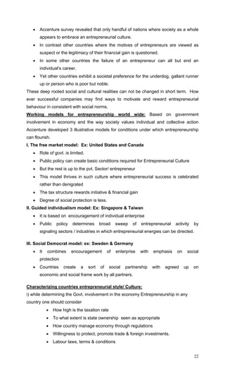 22
• Accenture survey revealed that only handful of nations where society as a whole
appears to embrace an entrepreneurial culture.
• In contrast other countries where the motives of entrepreneurs are viewed as
suspect or the legitimacy of their financial gain is questioned.
• In some other countries the failure of an entrepreneur can all but end an
individual’s career.
• Yet other countries exhibit a societal preference for the underdog, gallant runner
up or person who is poor but noble.
These deep rooted social and cultural realities can not be changed in short term. How
ever successful companies may find ways to motivate and reward entrepreneurial
behaviour in consistent with social norms.
Working models for entrepreneurship world wide: Based on government
involvement in economy and the way society values individual and collective action
Accenture developed 3 illustrative models for conditions under which entrepreneurship
can flourish.
I. The free market model: Ex: United States and Canada
• Role of govt. is limited.
• Public policy can create basic conditions required for Entrepreneurial Culture
• But the rest is up to the pvt. Sector/ entrepreneur
• This model thrives in such culture where entrepreneurial success is celebrated
rather than denigrated
• The tax structure rewards initiative & financial gain
• Degree of social protection is less.
II. Guided individualism model: Ex: Singapore & Taiwan
• It is based on encouragement of individual enterprise
• Public policy determines broad sweep of entrepreneurial activity by
signaling sectors / industries in which entrepreneurial energies can be directed.
III. Social Democrat model: ex: Sweden & Germany
• It combines encouragement of enterprise with emphasis on social
protection
• Countries create a sort of social partnership with agreed up on
economic and social frame work by all partners.
Characterizing countries entrepreneurial style/ Culture:
i) while determining the Govt. involvement in the economy Entrepreneurship in any
country one should consider
• How high is the taxation rate
• To what extent is state ownership seen as appropriate
• How country manage economy through regulations
• Willingness to protect, promote trade & foreign investments.
• Labour laws, terms & conditions
 