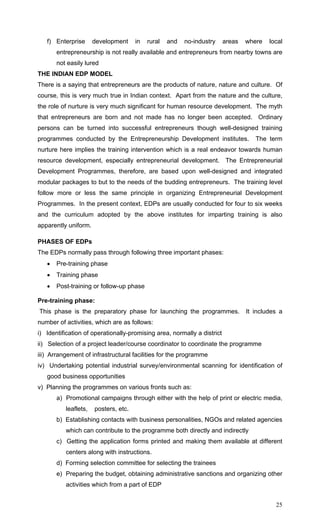 25
f) Enterprise development in rural and no-industry areas where local
entrepreneurship is not really available and entrepreneurs from nearby towns are
not easily lured
THE INDIAN EDP MODEL
There is a saying that entrepreneurs are the products of nature, nature and culture. Of
course, this is very much true in Indian context. Apart from the nature and the culture,
the role of nurture is very much significant for human resource development. The myth
that entrepreneurs are born and not made has no longer been accepted. Ordinary
persons can be turned into successful entrepreneurs though well-designed training
programmes conducted by the Entrepreneurship Development institutes. The term
nurture here implies the training intervention which is a real endeavor towards human
resource development, especially entrepreneurial development. The Entrepreneurial
Development Programmes, therefore, are based upon well-designed and integrated
modular packages to but to the needs of the budding entrepreneurs. The training level
follow more or less the same principle in organizing Entrepreneurial Development
Programmes. In the present context, EDPs are usually conducted for four to six weeks
and the curriculum adopted by the above institutes for imparting training is also
apparently uniform.
PHASES OF EDPs
The EDPs normally pass through following three important phases:
• Pre-training phase
• Training phase
• Post-training or follow-up phase
Pre-training phase:
This phase is the preparatory phase for launching the programmes. It includes a
number of activities, which are as follows:
i) Identification of operationally-promising area, normally a district
ii) Selection of a project leader/course coordinator to coordinate the programme
iii) Arrangement of infrastructural facilities for the programme
iv) Undertaking potential industrial survey/environmental scanning for identification of
good business opportunities
v) Planning the programmes on various fronts such as:
a) Promotional campaigns through either with the help of print or electric media,
leaflets, posters, etc.
b) Establishing contacts with business personalities, NGOs and related agencies
which can contribute to the programme both directly and indirectly
c) Getting the application forms printed and making them available at different
centers along with instructions.
d) Forming selection committee for selecting the trainees
e) Preparing the budget, obtaining administrative sanctions and organizing other
activities which from a part of EDP
 