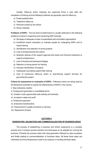 27
Usually, follow-up action meetings are organized thrice a year after the
completion of training and the following methods are generally used for follow-up:
a) Postal questionnaire
b) Telephonic follow-up
c) Personal contact by the trainer
d) Group meetings
Problems of EDPs: The low level of performance is usually attributed to the following
problems involved in organizing and conducting EDP trainings:
a) Shortage of adequate number of specialized and committed organizations
b) Insufficient trainer motivators to motivate people for undergoing EDPs and to
impart training
c) Identification and selection of wrong projects
d) Lack of entrepreneurial and culture
e) Apathetic attitude of the support agencies like banks and financial institutions to
support entrepreneurs
f) Lack of forward and backward linkages
g) Selection of wrong person for training
h) Improper identification of projects
i) Inadequate counseling support after training
j) Lack of continuous follow-up action or post-training support services for
grounding the project
Criteria for assessment or evaluation of EDPs: Following criteria are being used by
the behavioral scientists to assess the effectiveness of EDPs in the country.
i) New enterprise creation
ii) Employment generation in quantifiable terms
iii) Creation of job opportunities both directly and indirectly
iv) Increase in sales and profit
v) Enterprise expansion
vi) Enterprise transformation
vii) Improvement in quality of product or services
viii) Repayment of loans
LECTURE-5
GENERATION, INCUBATION AND COMMERCIALIZATION OF BUSINESS IDEAS
The process of establishing a business and further sustenance is a complex
process and it involves several activities and techniques to be adopted for running the
business. Primarily the process starts with idea generation followed by idea incubation
and finally leading to commercialization of business ideas. All these three steps are
interlinked and the entrepreneurs need to be cautious in handling all these steps.
 