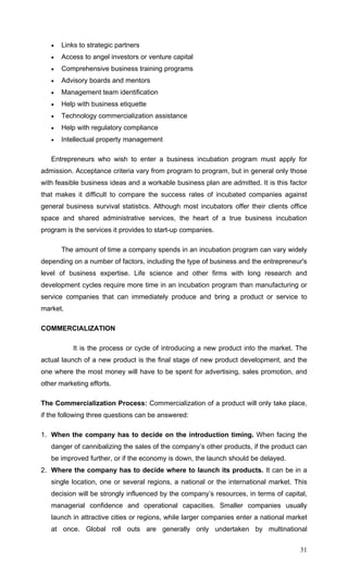 31
• Links to strategic partners
• Access to angel investors or venture capital
• Comprehensive business training programs
• Advisory boards and mentors
• Management team identification
• Help with business etiquette
• Technology commercialization assistance
• Help with regulatory compliance
• Intellectual property management
Entrepreneurs who wish to enter a business incubation program must apply for
admission. Acceptance criteria vary from program to program, but in general only those
with feasible business ideas and a workable business plan are admitted. It is this factor
that makes it difficult to compare the success rates of incubated companies against
general business survival statistics. Although most incubators offer their clients office
space and shared administrative services, the heart of a true business incubation
program is the services it provides to start-up companies.
The amount of time a company spends in an incubation program can vary widely
depending on a number of factors, including the type of business and the entrepreneur's
level of business expertise. Life science and other firms with long research and
development cycles require more time in an incubation program than manufacturing or
service companies that can immediately produce and bring a product or service to
market.
COMMERCIALIZATION
It is the process or cycle of introducing a new product into the market. The
actual launch of a new product is the final stage of new product development, and the
one where the most money will have to be spent for advertising, sales promotion, and
other marketing efforts.
The Commercialization Process: Commercialization of a product will only take place,
if the following three questions can be answered:
1. When the company has to decide on the introduction timing. When facing the
danger of cannibalizing the sales of the company’s other products, if the product can
be improved further, or if the economy is down, the launch should be delayed.
2. Where the company has to decide where to launch its products. It can be in a
single location, one or several regions, a national or the international market. This
decision will be strongly influenced by the company’s resources, in terms of capital,
managerial confidence and operational capacities. Smaller companies usually
launch in attractive cities or regions, while larger companies enter a national market
at once. Global roll outs are generally only undertaken by multinational
 
